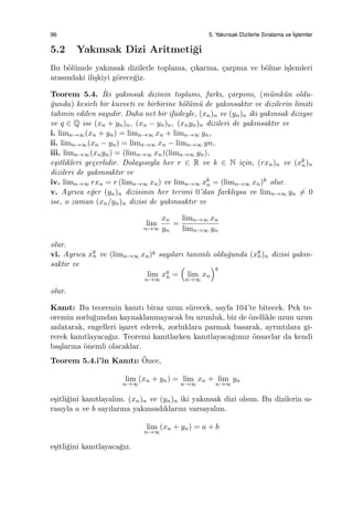 96 5. Yakınsak Dizilerle Sıralama ve ˙Is¸lemler
5.2 Yakınsak Dizi Aritmeti˘gi
Bu b¨ol¨umde yakınsak dizilerle toplama, ¸cıkarma, ¸carpma ve b¨olme i¸slemleri
arasındaki ili¸skiyi g¨orece˘giz.
Teorem 5.4. ˙Iki yakınsak dizinin toplamı, farkı, ¸carpımı, (m¨umk¨un oldu-
˘gunda) kesirli bir kuvveti ve birbirine b¨ol¨um¨u de yakınsaktır ve dizilerin limiti
tahmin edilen sayıdır. Daha net bir ifadeyle, (xn)n ve (yn)n iki yakınsak diziyse
ve q ∈ Q ise (xn + yn)n, (xn − yn)n, (xnyn)n dizileri de yakınsaktır ve
i. limn→∞(xn + yn) = limn→∞ xn + limn→∞ yn,
ii. limn→∞(xn − yn) = limn→∞ xn − limn→∞ yn,
iii. limn→∞(xnyn) = (limn→∞ xn)(limn→∞ yn),
e¸sitlikleri ge¸cerlidir. Dolayısıyla her r ∈ R ve k ∈ N i¸cin, (rxn)n ve (xk
n)n
dizileri de yakınsaktır ve
iv. limn→∞ rxn = r (limn→∞ xn) ve limn→∞ xk
n = (limn→∞ xn)k olur.
v. Ayrıca e˘ger (yn)n dizisinin her terimi 0’dan farklıysa ve limn→∞ yn ̸= 0
ise, o zaman (xn/yn)n dizisi de yakınsaktır ve
lim
n→∞
xn
yn
=
limn→∞ xn
limn→∞ yn
olur.
vi. Ayrıca xq
n ve (limn→∞ xn)q sayıları tanımlı oldu˘gunda (xq
n)n dizisi yakın-
saktır ve
lim
n→∞
xq
n =
(
lim
n→∞
xn
)q
olur.
Kanıt: Bu teoremin kanıtı biraz uzun s¨urecek, sayfa 104’te bitecek. Pek te-
oremin zorlu˘gundan kaynaklanmayacak bu uzunluk, biz de ¨ozellikle uzun uzun
anlatarak, engelleri i¸saret ederek, zorluklara parmak basarak, ayrıntılara gi-
rerek kanıtlayaca˘gız. Teoremi kanıtlarken kanıtlayaca˘gımız ¨onsavlar da kendi
ba¸slarına ¨onemli olacaklar.
Teorem 5.4.i’in Kanıtı: ¨Once,
lim
n→∞
(xn + yn) = lim
n→∞
xn + lim
n→∞
yn
e¸sitli˘gini kanıtlayalım. (xn)n ve (yn)n iki yakınsak dizi olsun. Bu dizilerin sı-
rasıyla a ve b sayılarına yakınsadıklarını varsayalım.
lim
n→∞
(xn + yn) = a + b
e¸sitli˘gini kanıtlayaca˘gız.
 