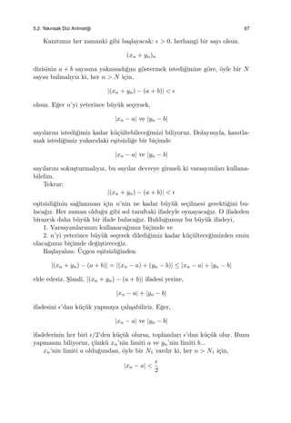 5.2. Yakınsak Dizi Aritmeti˘gi 97
Kanıtımız her zamanki gibi ba¸slayacak: ϵ > 0, herhangi bir sayı olsun.
(xn + yn)n
dizisinin a + b sayısına yakınsadı˘gını g¨ostermek istedi˘gimize g¨ore, ¨oyle bir N
sayısı bulmalıyız ki, her n > N i¸cin,
|(xn + yn) − (a + b)| < ϵ
olsun. E˘ger n’yi yeterince b¨uy¨uk se¸cersek,
|xn − a| ve |yn − b|
sayılarını istedi˘gimiz kadar k¨u¸c¨ultebilece˘gimizi biliyoruz. Dolayısıyla, kanıtla-
mak istedi˘gimiz yukarıdaki e¸sitsizli˘ge bir bi¸cimde
|xn − a| ve |yn − b|
sayılarını soku¸sturmalıyız, bu sayılar devreye girmeli ki varsayımları kullana-
bilelim.
Tekrar:
|(xn + yn) − (a + b)| < ϵ
e¸sitsizli˘ginin sa˘glanması i¸cin n’nin ne kadar b¨uy¨uk se¸cilmesi gerekti˘gini bu-
laca˘gız. Her zaman oldu˘gu gibi sol taraftaki ifadeyle oynayaca˘gız. O ifadeden
birazcık daha b¨uy¨uk bir ifade bulaca˘gız. Buldu˘gumuz bu b¨uy¨uk ifadeyi,
1. Varsayımlarımızı kullanaca˘gımız bi¸cimde ve
2. n’yi yeterince b¨uy¨uk se¸cerek diledi˘gimiz kadar k¨u¸c¨ultece˘gimizden emin
olaca˘gımız bi¸cimde de˘gi¸stirece˘giz.
Ba¸slayalım: ¨U¸cgen e¸sitsizli˘ginden
|(xn + yn) − (a + b)| = |(xn − a) + (yn − b)| ≤ |xn − a| + |yn − b|
elde ederiz. S¸imdi, |(xn + yn) − (a + b)| ifadesi yerine,
|xn − a| + |yn − b|
ifadesini ϵ’dan k¨u¸c¨uk yapmaya ¸calı¸sabiliriz. E˘ger,
|xn − a| ve |yn − b|
ifadelerinin her biri ϵ/2’den k¨u¸c¨uk olursa, toplamları ϵ’dan k¨u¸c¨uk olur. Bunu
yapmasını biliyoruz, ¸c¨unk¨u xn’nin limiti a ve yn’nin limiti b...
xn’nin limiti a oldu˘gundan, ¨oyle bir N1 vardır ki, her n > N1 i¸cin,
|xn − a| <
ϵ
2
 