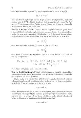 98 5. Yakınsak Dizilerle Sıralama ve ˙Is¸lemler
olur. Aynı nedenden, ¨oyle bir N2 do˘gal sayısı vardır ki, her n > N2 i¸cin,
|yn − b| < ϵ/2
olur. Biz her iki e¸sitsizli˘gin birden do˘gru olmasını istedi˘gimizden, n’yi hem
N1’den hem de N2’den b¨uy¨uk almalıyız. Dolayısıyla, e˘ger N = max{N1, N2}
ise, n > N oldu˘gunda, n, hem N1’den hem de N2’den b¨uy¨uk olur ve yukarıdaki
iki e¸sitsizli˘gin ikisi birden do˘gru olur.
Teorem 5.4.ii’nin Kanıtı: ¨Onsav 5.2.i’den ve yukarıdakinden ¸cıkar. Ama
yukarıdaki kanıt y¨ontemini toplama yerine ¸cıkarma i¸slemine de uygulayabiliriz:
(xn)n, (yn)n, a ve b yukarıdaki gibi olsunlar. ϵ > 0, herhangi bir sayı olsun.
(xn)n dizisinin limiti a oldu˘gundan, ¨oyle bir N1 vardır ki, her n > N1 i¸cin,
|xn − a| <
ϵ
2
olur. Aynı nedenden, ¨oyle bir N2 vardır ki, her n > N2 i¸cin,
|yn − b| <
ϵ
2
olur. S¸imdi N = max{N1, N2} olsun. E˘ger n > N ise, hem n > N1 hem de
n > N2 oldu˘gundan,
|(xn − yn) − (a − b)| = |(xn − a) + (b − yn)| ≤ |xn − a| + |b − yn|
= |xn − a| + |yn − b| ≤
ϵ
2
+
ϵ
2
= ϵ
olur. ˙Ikinci e¸sitli˘gin de kanıtı tamamlanmı¸stır.
Teorem 5.4.iii’¨un Kanıtı: ¨U¸c¨unc¨u e¸sitli˘gin kanıtı ne yazık ki yukarıdakiler
kadar do˘grudan ¸cıkmıyor. Biz gene de t¨um iyimserli˘gimizi takınıp yukarıdaki
gibi do˘grudan bir kanıta giri¸selim.
(xn)n, (yn)n, a ve b yukarıdaki gibi olsunlar. (xnyn)n dizisinin ab sayısına
yakınsadı˘gını g¨ostermek istedi˘gimize g¨ore, herhangi bir ϵ > 0 sayısı se¸cildi˘gin-
de, ¨oyle bir N sayısı bulmalıyız ki, her n > N i¸cin,
|xnyn − ab| < ϵ
olsun. Bir ba¸ska deyi¸sle, |xnyn−ab| < ϵ e¸sitsizli˘ginin ge¸cerli olması i¸cin n’nin ne
kadar b¨uy¨uk olması gerekti˘gini bulmaya ¸calı¸saca˘gız. E˘ger n’yi yeterince b¨uy¨uk
se¸cersek, |xn − a| ve |yn − b| sayılarını istedi˘gimiz kadar k¨u¸c¨ultebilece˘gimizi
biliyoruz. Dolayısıyla, kanıtlamak istedi˘gimiz yukarıdaki
|xnyn − ab| < ϵ
 