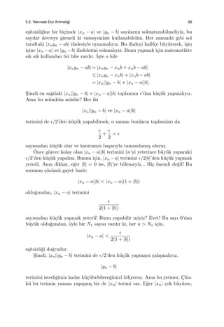 5.2. Yakınsak Dizi Aritmeti˘gi 99
e¸sitsizli˘gine bir bi¸cimde |xn − a| ve |yn − b| sayılarını soku¸sturabilmeliyiz, bu
sayılar devreye girmeli ki varsayımları kullanabilelim. Her zamanki gibi sol
taraftaki |xnyn − ab| ifadesiyle oynamalıyız. Bu ifadeyi haﬁf¸ce b¨uy¨uterek, i¸sin
i¸cine |xn −a| ve |yn −b| ifadelerini sokmalıyız. Bunu yapmak i¸cin matematikte
sık sık kullanılan bir hile vardır. ˙I¸ste o hile
|xnyn − ab| = |xnyn − xnb + xnb − ab|
≤ |xnyn − xnb| + |xnb − ab|
= |xn||yn − b| + |xn − a||b|.
S¸imdi en sa˘gdaki |xn||yn − b| + |xn − a||b| toplamını ϵ’dan k¨u¸c¨uk yapmalıyız.
Ama bu m¨umk¨un m¨ud¨ur? Her iki
|xn||yn − b| ve |xn − a||b|
terimini de ϵ/2’den k¨u¸c¨uk yapabilirsek, o zaman bunların toplamları da
ϵ
2
+
ϵ
2
= ϵ
sayısından k¨u¸c¨uk olur ve kanıtımızı ba¸sarıyla tamamlamı¸s oluruz.
¨Once g¨orece kolay olan |xn − a||b| terimini (n’yi yeterince b¨uy¨uk yaparak)
ϵ/2’den k¨u¸c¨uk yapalım. Bunun i¸cin, |xn −a| terimini ϵ/2|b|’den k¨u¸c¨uk yapmak
yeterli. Ama dikkat, e˘ger |b| = 0 ise, |b|’ye b¨olemeyiz... Hi¸c ¨onemli de˘gil! Bu
sorunun ¸c¨oz¨um¨u gayet basit:
|xn − a||b| < |xn − a|(1 + |b|)
oldu˘gundan, |xn − a| terimini
ϵ
2(1 + |b|)
sayısından k¨u¸c¨uk yapmak yeterli! Bunu yapabilir miyiz? Evet! Bu sayı 0’dan
b¨uy¨uk oldu˘gundan, ¨oyle bir N1 sayısı vardır ki, her n > N1 i¸cin,
|xn − a| <
ϵ
2(1 + |b|)
e¸sitsizli˘gi do˘grudur.
S¸imdi, |xn||yn − b| terimini de ϵ/2’den k¨u¸c¨uk yapmaya ¸calı¸smalıyız.
|yn − b|
terimini istedi˘gimiz kadar k¨u¸c¨ultebilece˘gimizi biliyoruz. Ama bu yetmez. C¸ ¨un-
k¨u bu terimin yanına yapı¸smı¸s bir de |xn| terimi var. E˘ger |xn| ¸cok b¨uy¨urse,
 
