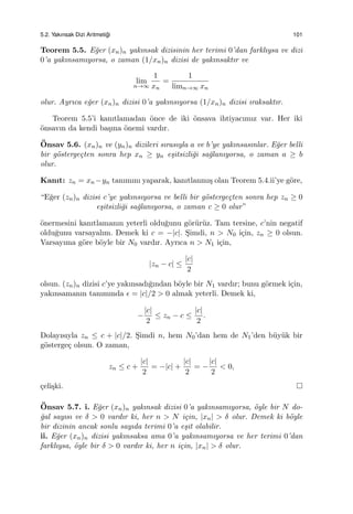 5.2. Yakınsak Dizi Aritmeti˘gi 101
Teorem 5.5. E˘ger (xn)n yakınsak dizisinin her terimi 0’dan farklıysa ve dizi
0’a yakınsamıyorsa, o zaman (1/xn)n dizisi de yakınsaktır ve
lim
n→∞
1
xn
=
1
limn→∞ xn
olur. Ayrıca e˘ger (xn)n dizisi 0’a yakınsıyorsa (1/xn)n dizisi ıraksaktır.
Teorem 5.5’i kanıtlamadan ¨once de iki ¨onsava ihtiyacımız var. Her iki
¨onsavın da kendi ba¸sına ¨onemi vardır.
¨Onsav 5.6. (xn)n ve (yn)n dizileri sırasıyla a ve b’ye yakınsasınlar. E˘ger belli
bir g¨osterge¸cten sonra hep xn ≥ yn e¸sitsizli˘gi sa˘glanıyorsa, o zaman a ≥ b
olur.
Kanıt: zn = xn −yn tanımını yaparak, kanıtlanmı¸s olan Teorem 5.4.ii’ye g¨ore,
“E˘ger (zn)n dizisi c’ye yakınsıyorsa ve belli bir g¨osterge¸cten sonra hep zn ≥ 0
e¸sitsizli˘gi sa˘glanıyorsa, o zaman c ≥ 0 olur”
¨onermesini kanıtlamanın yeterli oldu˘gunu g¨or¨ur¨uz. Tam tersine, c’nin negatif
oldu˘gunu varsayalım. Demek ki c = −|c|. S¸imdi, n > N0 i¸cin, zn ≥ 0 olsun.
Varsayıma g¨ore b¨oyle bir N0 vardır. Ayrıca n > N1 i¸cin,
|zn − c| ≤
|c|
2
olsun. (zn)n dizisi c’ye yakınsadı˘gından b¨oyle bir N1 vardır; bunu g¨ormek i¸cin,
yakınsamanın tanımında ϵ = |c|/2 > 0 almak yeterli. Demek ki,
−
|c|
2
≤ zn − c ≤
|c|
2
.
Dolayısıyla zn ≤ c + |c|/2. S¸imdi n, hem N0’dan hem de N1’den b¨uy¨uk bir
g¨osterge¸c olsun. O zaman,
zn ≤ c +
|c|
2
= −|c| +
|c|
2
= −
|c|
2
< 0,
¸celi¸ski.
¨Onsav 5.7. i. E˘ger (xn)n yakınsak dizisi 0’a yakınsamıyorsa, ¨oyle bir N do-
˘gal sayısı ve δ > 0 vardır ki, her n > N i¸cin, |xn| > δ olur. Demek ki b¨oyle
bir dizinin ancak sonlu sayıda terimi 0’a e¸sit olabilir.
ii. E˘ger (xn)n dizisi yakınsaksa ama 0’a yakınsamıyorsa ve her terimi 0’dan
farklıysa, ¨oyle bir δ > 0 vardır ki, her n i¸cin, |xn| > δ olur.
 