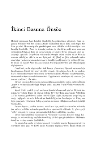 ˙Ikinci Basıma ¨Ons¨oz
Birinci basımdaki bazı hatalar d¨uzeltildi, beceriksizlikler giderildi. Bazı ba-
˘gımsız b¨ol¨umler tek bir b¨ol¨um altında toplanarak kitap daha derli toplu bir
hale getirildi. Bunun dı¸sında, gereksiz yere uzun olduklarına h¨ukmetti˘gim bazı
kanıtlar kısaltıldı. (Ama bu konuda yanılmı¸s da olabilirim, eski uzun kanıtları
seviyordum!) Kitap daha az sayfaya insin ve b¨oylece ﬁyatı artmasın diye mi-
zanpajla oynandı. Bu ¸cabalar sonucunda 20 sayfa kadar kısalan kitap, kitabın
sonuna ekledi˘gim eklerle ve en ilgin¸cleri [A], [Bro] ve [Kn] ¸saheserlerinden
apartılan ya da uyarlanan alı¸stırma ve ¨orneklerin eklenmesiyle birlikte 80 say-
fa kadar da uzadı! Ama kitabın ¨oz¨un¨un bu de˘gi¸sikliklerden pek etkilendi˘gini
s¨oyleyemem.
¨Ornekleri ya da alı¸stırmaları tek ba¸sına ¸c¨ozemeyen ¨o˘grenci karamsarlı˘ga
kapılmamalı, kimisi hi¸c kolay de˘gildir ¸c¨unk¨u. Bir¸co˘gunda ben de zorlandım,
hatta kimisinde resmen ¸cuvalladım, bir bilene sordum. ¨Onemli olan kavramları,
teoremleri ve kanıtlarını ¨oz¨umsemektir. Uygulamada ustala¸sma i¸si zamanla (ve
ancak gerekirse!) olacaktır.
Birinci basımda bir ¨orne˘gin uzun a¸cıklamalarını iki ¨u¸c satıra indiren ˙Ilham
Aliyev’e ve e¸sitsizliklerle ilgili bir¸cok kanıtı kısaltan Yusuf ¨Unl¨u’ye sonsuz te-
¸sekk¨urler.
Yusuf ¨Unl¨u, pozitif ger¸cel sayıların ¨uslerini almayı ¸cok ¸sık bir bi¸cimde ta-
nımlayıp yolladı. Bunu ek olarak B¨ol¨um 20’ye koydum ama tanım Altb¨ol¨um
3.3’¨un sonuna gelebilecek kadar basitti! E˘ger b¨oyle yapsaydım kitap ba¸stan
a¸sa˘gı de˘gi¸smek zorunda kalacak ve hedeﬂedi˘gimden bamba¸ska bir kitap or-
taya ¸cıkacaktı. Kitabımın bakı¸s a¸cısından memnun oldu˘gumdan bu de˘gi¸sikli˘gi
yapmadım.
Bunun dı¸sında, kitabın sonuna, meraklılar i¸cin, seri kavramını bir anlamda
(ve sadece belli bir anlamda) genelle¸stiren toplanabilir ailelerle, iki g¨osterge¸cli
“¸cifte” serilerle ve sonsuz ¸carpımlarla ilgili birer altb¨ol¨um ekledim.
Bir de ayrıca kitabın en sonuna bir “form¨uler” ekledim. B¨oylece hangi dizi-
den ya da seriden hangi sayfada s¨ozedildi˘gi bir bakı¸sta g¨or¨ulebilecek. M¨ukerrer
¨ornekler ve alı¸stırmalar ¨ozellikledir.
Bu arada bu analiz serisinin topoloji ve metrik uzaylar konularını i¸sleyen
d¨ord¨unc¨u cildi ¸cıktı ve hatta ikinci basımını yapmak ¨uzere. ˙Ikinci cildin ise
 
