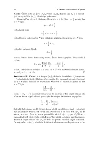 102 5. Yakınsak Dizilerle Sıralama ve ˙Is¸lemler
Kanıt: ¨Onsav 5.2.ii’ye g¨ore, (xn)n yerine (|xn|)n dizisini alıp xn ≥ 0 e¸sitsizli-
˘gini varsayabiliriz. (xn)n dizisi a’ya yakınsasın.
¨Onsav 5.6’ya g¨ore a ≥ 0 olmalı. Demek ki a > 0. E˘ger ϵ = a
2 alırsak, her
n > N i¸cin,
|xn − a| <
a
2
e¸sitsizli˘gini, yani
−
a
2
< xn − a <
a
2
e¸sitsizliklerini sa˘glayan bir N’nin oldu˘gunu g¨or¨ur¨uz. Demek ki, n > N i¸cin,
a −
a
2
< xn
e¸sitsizli˘gi sa˘glanır. S¸imdi
δ =
a
2
alırsak, birinci kısmı kanıtlamı¸s oluruz. ˙Ikinci kısma ge¸celim. Yukarıdaki δ
yerine,
δ = min
{
|x0|
2
,
|x1|
2
, . . . ,
|xN |
2
,
a
2
}
alalım. Varsayımdan dolayı δ > 0 olur. Ve a, N ve δ’nın tanımlarından dolayı,
her n i¸cin, |xn| > δ olur.
Teorem 5.5’in Kanıtı: a ̸= 0 sayısı (xn)n dizisinin limiti olsun. 1/a sayısının
(1/xn)n dizisinin limiti oldu˘gunu g¨osterece˘giz. Her zaman oldu˘gu gibi herhangi
bir ϵ > 0 sayısı almakla i¸se ba¸slayalım. ¨Oyle bir N bulmak istiyoruz ki, her
n > N i¸cin,
1
xn
−
1
a
< ϵ
olsun. |1/xn − 1/a| ifadesiyle oynayarak, bu ifadenin ϵ’dan k¨u¸c¨uk olması i¸cin
n’nin ne kadar b¨uy¨uk olması gerekti˘gini bulaca˘gız. Oynamaya ba¸slayalım:
1
xn
−
1
a
=
|a − xn|
|a||xn|
.
Sa˘gdaki ifadenin payını diledi˘gimiz kadar k¨u¸c¨uk yapabiliriz, ¸c¨unk¨u (xn)n dizisi
a’ya yakınsıyor, burada bir sorun yok. Paydadaki a da sabit bir sayı, bu da
sorun yaratmaz. Ama xn sorun yaratabilir, ¸c¨unk¨u e˘ger xn ¸cok k¨u¸c¨ul¨urse, o
zaman ifade ¸cok b¨uy¨uyebilir ve ifadenin ϵ’dan k¨u¸c¨uk oldu˘gunu kanıtlayamayız.
Teoremin do˘gru olması i¸cin |xn|’ler belli bir pozitif sayıdan k¨u¸c¨uk olmamalı.
Bu do˘grudur ve (xn)n dizisinin limitinin 0 olmamasından kaynaklanır ve bu
 