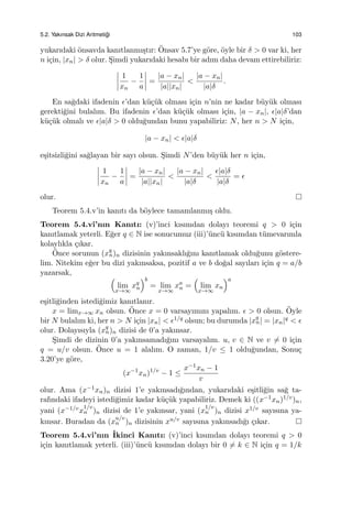 5.2. Yakınsak Dizi Aritmeti˘gi 103
yukarıdaki ¨onsavda kanıtlanmı¸stır: ¨Onsav 5.7’ye g¨ore, ¨oyle bir δ > 0 var ki, her
n i¸cin, |xn| > δ olur. S¸imdi yukarıdaki hesabı bir adım daha devam ettirebiliriz:
1
xn
−
1
a
=
|a − xn|
|a||xn|
<
|a − xn|
|a|δ
.
En sa˘gdaki ifadenin ϵ’dan k¨u¸c¨uk olması i¸cin n’nin ne kadar b¨uy¨uk olması
gerekti˘gini bulalım. Bu ifadenin ϵ’dan k¨u¸c¨uk olması i¸cin, |a − xn|, ϵ|a|δ’dan
k¨u¸c¨uk olmalı ve ϵ|a|δ > 0 oldu˘gundan bunu yapabiliriz: N, her n > N i¸cin,
|a − xn| < ϵ|a|δ
e¸sitsizli˘gini sa˘glayan bir sayı olsun. S¸imdi N’den b¨uy¨uk her n i¸cin,
1
xn
−
1
a
=
|a − xn|
|a||xn|
<
|a − xn|
|a|δ
<
ϵ|a|δ
|a|δ
= ϵ
olur.
Teorem 5.4.v’in kanıtı da b¨oylece tamamlanmı¸s oldu.
Teorem 5.4.vi’nın Kanıtı: (v)’inci kısımdan dolayı teoremi q > 0 i¸cin
kanıtlamak yeterli. E˘ger q ∈ N ise sonucumuz (iii)’¨unc¨u kısımdan t¨umevarımla
kolaylıkla ¸cıkar.
¨Once sorunun (xq
n)n dizisinin yakınsaklı˘gını kanıtlamak oldu˘gunu g¨ostere-
lim. Nitekim e˘ger bu dizi yakınsaksa, pozitif a ve b do˘gal sayıları i¸cin q = a/b
yazarsak,
(
lim
x→∞
xq
n
)b
= lim
x→∞
xa
n =
(
lim
x→∞
xn
)a
e¸sitli˘ginden istedi˘gimiz kanıtlanır.
x = limx→∞ xn olsun. ¨Once x = 0 varsayımını yapalım. ϵ > 0 olsun. ¨Oyle
bir N bulalım ki, her n > N i¸cin |xn| < ϵ1/q olsun; bu durumda |xq
n| = |xn|q < ϵ
olur. Dolayısıyla (xq
n)n dizisi de 0’a yakınsar.
S¸imdi de dizinin 0’a yakınsamadı˘gını varsayalım. u, v ∈ N ve v ̸= 0 i¸cin
q = u/v olsun. ¨Once u = 1 alalım. O zaman, 1/v ≤ 1 oldu˘gundan, Sonu¸c
3.20’ye g¨ore,
(x−1
xn)1/v
− 1 ≤
x−1xn − 1
v
olur. Ama (x−1xn)n dizisi 1’e yakınsadı˘gından, yukarıdaki e¸sitli˘gin sa˘g ta-
rafındaki ifadeyi istedi˘gimiz kadar k¨u¸c¨uk yapabiliriz. Demek ki ((x−1xn)1/v)n,
yani (x−1/vx
1/v
n )n dizisi de 1’e yakınsar, yani (x
1/v
n )n dizisi x1/v sayısına ya-
kınsar. Buradan da (x
u/v
n )n dizisinin xu/v sayısına yakınsadı˘gı ¸cıkar.
Teorem 5.4.vi’nın ˙Ikinci Kanıtı: (v)’inci kısımdan dolayı teoremi q > 0
i¸cin kanıtlamak yeterli. (iii)’¨unc¨u kısımdan dolayı bir 0 ̸= k ∈ N i¸cin q = 1/k
 
