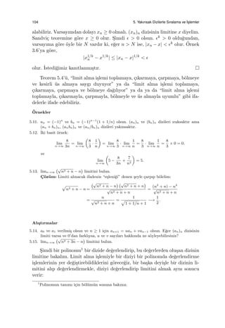 104 5. Yakınsak Dizilerle Sıralama ve ˙Is¸lemler
alabiliriz. Varsayımdan dolayı xn ≥ 0 olmalı. (xn)n dizisinin limitine x diyelim.
Sandvi¸c teoremine g¨ore x ≥ 0 olur. S¸imdi ϵ > 0 olsun. ϵk > 0 oldu˘gundan,
varsayıma g¨ore ¨oyle bir N vardır ki, e˘ger n > N ise, |xn − x| < ϵk olur. ¨Ornek
3.6’ya g¨ore,
|x1/k
n − x1/k
| ≤ |xn − x|1/k
< ϵ
olur. ˙Istedi˘gimiz kanıtlanmı¸stır.
Teorem 5.4’¨u, “limit alma i¸slemi toplamaya, ¸cıkarmaya, ¸carpmaya, b¨olmeye
ve kesirli ¨us almaya saygı duyuyor” ya da “limit alma i¸slemi toplamaya,
¸cıkarmaya, ¸carpmaya ve b¨olmeye da˘gılıyor” ya da ya da “limit alma i¸slemi
toplamayla, ¸cıkarmayla, ¸carpmayla, b¨olmeyle ve ¨us almayla uyumlu” gibi ifa-
delerle ifade edebiliriz.
¨Ornekler
5.11. an = (−1)n
ve bn = (−1)n−1
(1 + 1/n) olsun. (an)n ve (bn)n dizileri ıraksaktır ama
(an + bn)n, (anbn)n ve (an/bn)n dizileri yakınsaktır.
5.12. ˙Iki basit ¨ornek:
lim
n→∞
8
3n
= lim
n→∞
(
8
3
·
1
n
)
= lim
n→∞
8
3
· lim
n→∞
1
n
=
8
3
· lim
n→∞
1
n
=
8
3
× 0 = 0.
ve
lim
n→∞
(
5 −
8
3n
+
7
n2
)
= 5.
5.13. limn→∞
(√
n2 + n − n
)
limitini bulun.
C¸ ¨oz¨um: Limiti alınacak ifadenin “e¸sleni˘gi” denen ¸seyle ¸carpıp b¨olelim:
√
n2 + n − n =
(√
n2 + n − n
) (√
n2 + n + n
)
√
n2 + n + n
=
(n2
+ n) − n2
√
n2 + n + n
=
n
√
n2 + n + n
=
1
√
1 + 1/n + 1
−→
1
2
.
Alı¸stırmalar
5.14. a0 ve a1 verilmi¸s olsun ve n ≥ 1 i¸cin an+1 = uan + van−1 olsun. E˘ger (an)n dizisinin
limiti varsa ve 0’dan farklıysa, u ve v sayıları hakkında ne s¨oyleyebilirsiniz?
5.15. limn→∞
(√
n2 + 3n − n
)
limitini bulun.
S¸imdi bir polinomu1 bir dizide de˘gerlendirip, bu de˘gerlerden olu¸san dizinin
limitine bakalım. Limit alma i¸slemiyle bir diziyi bir polinomda de˘gerlendirme
i¸slemlerinin yer de˘gi¸stirebildiklerini g¨orece˘giz, bir ba¸ska deyi¸sle bir dizinin li-
mitini alıp de˘gerlendirmekle, diziyi de˘gerlendirip limitini almak aynı sonucu
verir:
1
Polinomun tanımı i¸cin b¨ol¨um¨un sonuna bakınız.
 