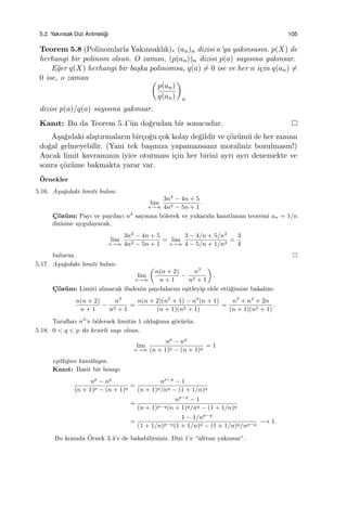 5.2. Yakınsak Dizi Aritmeti˘gi 105
Teorem 5.8 (Polinomlarla Yakınsaklık). (an)n dizisi a’ya yakınsasın. p(X) de
herhangi bir polinom olsun. O zaman, (p(an))n dizisi p(a) sayısına yakınsar.
E˘ger q(X) herhangi bir ba¸ska polinomsa, q(a) ̸= 0 ise ve her n i¸cin q(an) ̸=
0 ise, o zaman (
p(an)
q(an)
)
n
dizisi p(a)/q(a) sayısına yakınsar.
Kanıt: Bu da Teorem 5.4’¨un do˘grudan bir sonucudur.
A¸sa˘gıdaki alı¸stırmaların bir¸co˘gu ¸cok kolay de˘gildir ve ¸c¨oz¨um¨u de her zaman
do˘gal gelmeyebilir. (Yani tek ba¸sınıza yapamazsanız moraliniz bozulmasın!)
Ancak limit kavramının iyice oturması i¸cin her birini ayrı ayrı denemekte ve
sonra ¸c¨oz¨ume bakmakta yarar var.
¨Ornekler
5.16. A¸sa˘gıdaki limiti bulun:
lim
n→∞
3n2
− 4n + 5
4n2 − 5n + 1
.
C¸ ¨oz¨um: Payı ve paydayı n2
sayısına b¨olerek ve yukarıda kanıtlanan teoremi an = 1/n
dizisine uygulayarak,
lim
n→∞
3n2
− 4n + 5
4n2 − 5n + 1
= lim
n→∞
3 − 4/n + 5/n2
4 − 5/n + 1/n2
=
3
4
buluruz.
5.17. A¸sa˘gıdaki limiti bulun:
lim
n→∞
(
n(n + 2)
n + 1
−
n3
n2 + 1
)
.
C¸ ¨oz¨um: Limiti alınacak ifadenin paydalarını e¸sitleyip elde etti˘gimize bakalım:
n(n + 2)
n + 1
−
n3
n2 + 1
=
n(n + 2)(n2
+ 1) − n3
(n + 1)
(n + 1)(n2 + 1)
=
n3
+ n2
+ 2n
(n + 1)(n2 + 1)
.
Taraﬂarı n3
’e b¨olersek limitin 1 oldu˘gunu g¨or¨ur¨uz.
5.18. 0 < q < p iki kesirli sayı olsun.
lim
n→∞
np
− nq
(n + 1)p − (n + 1)q
= 1
e¸sitli˘gini kanıtlayın.
Kanıt: Basit bir hesap:
np
− nq
(n + 1)p − (n + 1)q
=
np−q
− 1
(n + 1)p/nq − (1 + 1/n)q
=
np−q
− 1
(n + 1)p−q(n + 1)q/nq − (1 + 1/n)q
=
1 − 1/np−q
(1 + 1/n)p−q(1 + 1/n)q − (1 + 1/n)q/np−q
−→ 1.
Bu konuda ¨Ornek 3.4’e de bakabilirsiniz. Dizi 1’e “alttan yakınsar”.
 