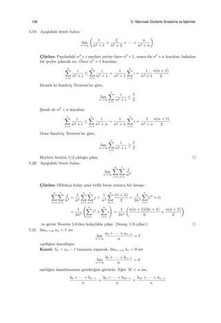 106 5. Yakınsak Dizilerle Sıralama ve ˙Is¸lemler
5.19. A¸sa˘gıdaki limiti bulun:
lim
n→∞
(
1
n2 + 1
+
2
n2 + 2
+ · · · +
n
n2 + n
)
.
C¸ ¨oz¨um: Paydadaki n2
+ i sayıları yerine ¨once n2
+ 1, sonra da n2
+ n koyalım, bakalım
bir ¸seyler ¸cıkacak mı. ¨Once n2
+ 1 koyalım:
n∑
i=1
i
n2 + i
≤
n∑
i=1
i
n2 + 1
=
1
n2 + 1
n∑
i=1
i =
1
n2 + 1
n(n + 1)
2
.
Demek ki Sandvi¸c Teoremi’ne g¨ore,
lim
n→∞
n∑
i=1
i
n2 + i
≤
1
2
.
S¸imdi de n2
+ n koyalım:
n∑
i=1
i
n2 + i
≥
n∑
i=1
i
n2 + n
=
1
n2 + n
n∑
i=1
i =
1
n2 + n
n(n + 1)
2
.
Gene Sandvi¸c Teoremi’ne g¨ore,
lim
n→∞
n∑
i=1
i
n2 + i
≥
1
2
.
B¨oylece limitin 1/2 oldu˘gu ¸cıkar.
5.20. A¸sa˘gıdaki limiti bulun:
lim
n→∞
n∑
i=1
i∑
j=1
j
n3
.
C¸ ¨oz¨um: Olduk¸ca kolay ama belki biraz uzunca bir hesap:
n∑
i=1
i∑
j=1
j
n3
=
1
n3
n∑
i=1
i∑
j=1
j =
1
n3
n∑
i=1
i(i + 1)
2
=
1
2n3
n∑
i=1
(i2
+ i)
=
1
2n3
( n∑
i=1
i2
+
n∑
i=1
i
)
=
1
2n3
(
n(n + 1)(2n + 1)
6
+
n(n + 1)
2
)
ve gerisi Teorem 5.8’den kolaylıkla ¸cıkar. (Sonu¸c 1/6 ¸cıkar.)
5.21. limn→∞ an = ℓ ise
lim
n→∞
a0 + · · · + an−1
n
= ℓ
e¸sitli˘gini kanıtlayın.
Kanıt: bn = an − ℓ tanımını yaparak, limn→∞ bn = 0 ise
lim
n→∞
b0 + · · · + bn−1
n
= 0
e¸sitli˘gini kanıtlamamız gerekti˘gini g¨or¨ur¨uz. E˘ger M < n ise,
b0 + · · · + bn−1
n
=
b0 + · · · + bM−1
n
+
bM + · · · + bn−1
n
 