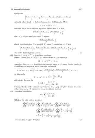 5.2. Yakınsak Dizi Aritmeti˘gi 107
e¸sitli˘ginden
b0 + · · · + bn−1
n
≤
|b0 + · · · + bM−1|
n
+
|bM | + · · · + |bn−1|
n
e¸sitsizli˘gi ¸cıkar. S¸imdi ϵ > 0 olsun. limn→∞ bn = 0 oldu˘gundan M’yi,
i ≥ M ⇒ |bi| < ϵ/2
¨onermesi do˘gru olacak bi¸cimde se¸cebiliriz. Demek ki n > M i¸cin,
|bM | + · · · + |bn−1|
n
<
(n − M)ϵ/2
n
≤
ϵ
2
olur. M’yi b¨oylece se¸ctikten sonra, P sayısını
|b0 + · · · + bM−1|
P
<
ϵ
2
olacak bi¸cimde se¸celim. N = max{M, P} olsun. O zaman her n > N i¸cin,
b0 + · · · + bn−1
n
≤
|b0 + · · · + bM−1|
n
+
|bM | + · · · + |bn−1|
n
<
ϵ
2
+
ϵ
2
= ϵ
olur ve bu da istedi˘gimizi kanıtlar.
5.22. limn→∞(1 + n + n2
)1/n
= 1 e¸sitli˘gini kanıtlayın.
Kanıt: Elbette (1 + n + n2
)1/n
≥ 1. Demek ki bir rn ≥ 0 sayısı i¸cin
(1 + n + n2
)1/n
= 1 + rn
yazabiliriz. limn→∞ rn = 0 e¸sitli˘gini g¨ostermemiz lazım. n ≥ 3 olsun. Her iki tarafın da
n’inci kuvvetini alarak ve binom teoremini kullanarak,
1 + n + n2
= (1 + rn)n
= 1 + nrn +
n(n − 1)
2!
r2
n +
n(n − 1)(n − 2)
3!
r3
n + · · · + rn
n
ve dolayısıyla
1 + n + n2
≥ 1 +
n(n − 1)(n − 2)
3!
r3
n
elde ederiz. Buradan da
0 < r3
n <
6(n + n2
)
n(n − 1)(n − 2)
bulunur. Bundan ve bu b¨ol¨umde yapılanlardan limn→∞ r3
n = 0 ¸cıkar. Teorem 5.4.vi’dan
dolayı limn→∞ rn = 0 bulunur ve bu da istedi˘gimizi kanıtlar.
5.23. A¸sa˘gıdaki limiti bulun:
lim
n→∞
n∑
k=1
k2
+ 3k + 1
(k + 2)!
.
C¸ ¨oz¨um: Bir zekˆa pırıltısı gerekiyor:
n∑
k=1
k2
+ 3k + 1
(k + 2)!
=
n∑
k=1
k2
+ 3k + 1
(k + 2)(k + 1)k!
=
n∑
k=1
k2
+ 3k + 1
(k2 + 3k + 2)k!
=
n∑
k=1
(k2
+ 3k + 2) − 1
(k2 + 3k + 2)k!
=
n∑
k=1
(
1
k!
−
1
(k + 2)!
)
=
1
1!
+
1
2!
−
1
(n + 1)!
−
1
(n + 2)!
ve sonu¸c 1/1! + 1/2! = 3/2 ¸cıkar.
 