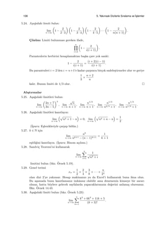 108 5. Yakınsak Dizilerle Sıralama ve ˙Is¸lemler
5.24. A¸sa˘gıdaki limiti bulun:
lim
n→∞
(
1 −
2
2 · 3
) (
1 −
2
3 · 4
) (
1 −
2
4 · 5
)
· · ·
(
1 −
2
n(n + 1)
)
.
C¸ ¨oz¨um: Limiti bulunması gereken ifade,
n∏
i=2
(
1 −
2
i(i + 1)
)
.
Parantezlerin herbirini hesaplamaktan ba¸ska ¸care yok sanki:
1 −
2
i(i + 1)
=
(i + 2)(i − 1)
i(i + 1)
.
Bu parantezleri i = 2’den i = n+1’e kadar ¸carpınca bir¸cok sadele¸stirmeler olur ve geriye
1
3
×
n + 2
n
kalır. Bunun limiti de 1/3 olur.
Alı¸stırmalar
5.25. A¸sa˘gıdaki limitleri bulun:
lim
n→∞
(
2n + 7
3n − 5
)3
, lim
n→∞
√
n
n + 1
, lim
n→∞
n1/3
n + 1
, lim
n→∞
n1/3
n2/3 + 1
, lim
n→∞
n1/3
n1/3 + 1
.
5.26. A¸sa˘gıdaki limitleri kanıtlayın:
lim
n→∞
(√
n2 + 1 − n
)
= 0, lim
n→∞
(√
n2 + n − n
)
=
1
2
.
(˙Ipucu: E¸slenikleriyle ¸carpıp b¨ol¨un.)
5.27. k ∈ N i¸cin
lim
n→∞
nk
nk+1 − (n − 1)k+1
=
1
k + 1
e¸sitli˘gini kanıtlayın. (˙Ipucu: Binom a¸cılımı.)
5.28. Sandvi¸c Teoremi’ni kullanarak
lim
n→∞
n∑
i=1
1
√
n2 + i
limitini bulun (bkz. ¨Ornek 5.19).
5.29. Genel terimi
xn =
1
2
+
2
4
+
3
8
+ · · · +
n
2n
olan dizi 2’ye yakınsar. Hesap makinanızı ya da Excel’i kullanarak buna ikna olun.
Bu a¸samada bunu kanıtlamanız imkˆansız olabilir ama denemenin kimseye bir zararı
olmaz, hatta b¨oylece gelecek sayfalarda yapacaklarımızın de˘gerini anlamı¸s olursunuz.
Bkz. ¨Ornek 14.43.
5.30. A¸sa˘gıdaki limiti bulun (bkz. ¨Ornek 5.23):
lim
n→∞
n∑
k=1
k3
+ 6k2
+ 11k + 5
(k + 3)!
.
 