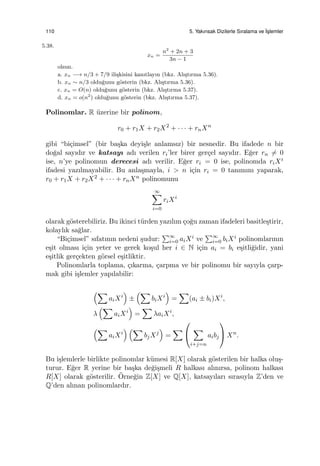 110 5. Yakınsak Dizilerle Sıralama ve ˙Is¸lemler
5.38.
xn =
n2
+ 2n + 3
3n − 1
olsun.
a. xn −→ n/3 + 7/9 ili¸skisini kanıtlayın (bkz. Alı¸stırma 5.36).
b. xn ∼ n/3 oldu˘gunu g¨osterin (bkz. Alı¸stırma 5.36).
c. xn = O(n) oldu˘gunu g¨osterin (bkz. Alı¸stırma 5.37).
d. xn = o(n2
) oldu˘gunu g¨osterin (bkz. Alı¸stırma 5.37).
Polinomlar. R ¨uzerine bir polinom,
r0 + r1X + r2X2
+ · · · + rnXn
gibi “bi¸cimsel” (bir ba¸ska deyi¸sle anlamsız) bir nesnedir. Bu ifadede n bir
do˘gal sayıdır ve katsayı adı verilen ri’ler birer ger¸cel sayıdır. E˘ger rn ̸= 0
ise, n’ye polinomun derecesi adı verilir. E˘ger ri = 0 ise, polinomda riXi
ifadesi yazılmayabilir. Bu anla¸smayla, i > n i¸cin ri = 0 tanımını yaparak,
r0 + r1X + r2X2 + · · · + rnXn polinomunu
∞∑
i=0
riXi
olarak g¨osterebiliriz. Bu ikinci t¨urden yazılım ¸co˘gu zaman ifadeleri basitle¸stirir,
kolaylık sa˘glar.
“Bi¸cimsel” sıfatının nedeni ¸sudur:
∑∞
i=0 aiXi ve
∑∞
i=0 biXi polinomlarının
e¸sit olması i¸cin yeter ve gerek ko¸sul her i ∈ N i¸cin ai = bi e¸sitli˘gidir, yani
e¸sitlik ger¸cekten g¨orsel e¸sitliktir.
Polinomlarla toplama, ¸cıkarma, ¸carpma ve bir polinomu bir sayıyla ¸carp-
mak gibi i¸slemler yapılabilir:
(∑
aiXi
)
±
(∑
biXi
)
=
∑
(ai ± bi)Xi
,
λ
(∑
aiXi
)
=
∑
λaiXi
,
(∑
aiXi
) (∑
bjXj
)
=
∑


∑
i+j=n
aibj

 Xn
.
Bu i¸slemlerle birlikte polinomlar k¨umesi R[X] olarak g¨osterilen bir halka olu¸s-
turur. E˘ger R yerine bir ba¸ska de˘gi¸smeli R halkası alınırsa, polinom halkası
R[X] olarak g¨osterilir. ¨Orne˘gin Z[X] ve Q[X], katsayıları sırasıyla Z’den ve
Q’den alınan polinomlardır.
 