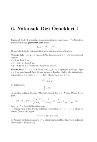 6. Yakınsak Dizi ¨Ornekleri I
En ¨onemli dizilerden biri olan geometrik dizilerden ba¸slayalım. (rn)n bi¸ciminde
yazılan bir diziye geometrik dizi denir:
1, r, r2
, r3
, . . . , rn
, . . .
Geometrik dizilerin yakınsaklı˘gına karar vermek olduk¸ca kolaydır:
Teorem 6.1. r bir ger¸cel sayıysa (rn)n dizisi ancak r ∈ (−1, 1] iken yakınsak
olabilir.
r = 1 ise limit 1’dir.
r ∈ (−1, 1) ise limit 0’dır.
r /∈ [−1, 1] ise dizi sınırsızdır, dolayısıyla ıraksar.
Kanıt: ¨Once −1 < r < 1 olsun; limn→∞ rn = 0 e¸sitli˘gini g¨orece˘giz. E˘ger
r = 0 ise kanıtlayacak fazla bir ¸sey kalmıyor, bundan b¨oyle r’nin 0 olmadı˘gını
varsayalım. ϵ > 0 olsun. s = −1 + 1/|r| olsun. Tabii ki s > 0 ve
|r| =
1
1 + s
.
N do˘gal sayısı,
1
s
< Nϵ
e¸sitsizli˘gini sa˘glasın (Ar¸simet ¨Ozelli˘gi). S¸imdi, her n > N i¸cin, ¨Onsav 3.15’e
g¨ore,
|rn
− 0| = |r|n
=
(
1
1 + s
)n
=
1
(1 + s)n
≤
1
1 + ns
<
1
ns
<
1
Ns
< ϵ.
limn→∞ rn = 0 e¸sitli˘gi kanıtlanmı¸stır.
S¸imdi r’nin 1’den b¨uy¨uk oldu˘gunu varsayalım. s = r − 1 > 0 olsun. O
zaman ¨Onsav 3.15’e g¨ore
rn
= (1 + s)n
≥ 1 + ns
ve Ar¸simet ¨ozelli˘ginden dolayı (rn)n dizisi sınırlı de˘gildir, dolayısıyla yakınsak
olamaz (bkz. Teorem 5.3).
 