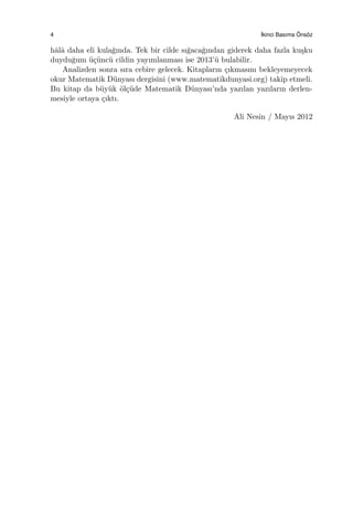 4 ˙Ikinci Basıma ¨Ons¨oz
hˆalˆa daha eli kula˘gında. Tek bir cilde sı˘gaca˘gından giderek daha fazla ku¸sku
duydu˘gum ¨u¸c¨unc¨u cildin yayımlanması ise 2013’¨u bulabilir.
Analizden sonra sıra cebire gelecek. Kitapların ¸cıkmasını bekleyemeyecek
okur Matematik D¨unyası dergisini (www.matematikdunyasi.org) takip etmeli.
Bu kitap da b¨uy¨uk ¨ol¸c¨ude Matematik D¨unyası’nda yazılan yazıların derlen-
mesiyle ortaya ¸cıktı.
Ali Nesin / Mayıs 2012
 