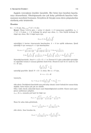 6. Yakınsak Dizi ¨Ornekleri I 113
A¸sa˘gıda verece˘gimiz ¨ornekler ¨onemlidir. Her birini ¨once kendiniz kanıtla-
mayı denemelisiniz. Okudu˘gunuzda size ¸cok kolay gelebilecek kanıtları bula-
mamanız moralinizi bozmasın. Ger¸cekten de bir¸co˘gu uzun s¨uren ¸calı¸smalardan
s¨uz¨ulm¨u¸s zekˆa ¨ur¨unleridir.
¨Ornekler
6.1. r ∈ R i¸cin, limn→∞ rn
/n! = 0 olur.
Kanıt: ¨Onsav 5.2.ii’ye g¨ore, r yerine |r| alarak r ≥ 0 varsayımını yapabiliriz. xn =
rn
/n! ≥ 0 olsun. ϵ > 0, herhangi bir ger¸cel sayı olsun. L, r’den b¨uy¨uk herhangi bir
do˘gal sayı olsun. Her k do˘gal sayısı i¸cin,
xL+k ≤ xL
(
r
L + 1
)k
e¸sitsizli˘gini k ¨uzerine t¨umevarımla kanıtlayalım. k = 0 ise e¸sitlik s¨ozkonusu. S¸imdi
e¸sitsizli˘gi k i¸cin varsayıp k + 1 i¸cin kanıtlayalım:
xL+k+1 =
rL+k+1
(L + k + 1)!
=
rL+k
(L + k)!
r
L + k + 1
= xL+k
r
L + k + 1
≤ xL
(
r
L + 1
)k
r
L + k + 1
≤ xL
(
r
L + 1
)k
r
L + 1
= xL
(
r
L + 1
)k+1
.
E¸sitsizli˘gi kanıtladık. Ama 0 < r/(L+1) < 1 ve Teorem 6.1’e g¨ore yukarıdaki e¸sitsizli˘gin
en sa˘gındaki terimin k sonsuza giderken limiti 0’dır. Demek ki ¨oyle bir K vardır ki, her
k > K i¸cin,
(
r
L + 1
)k
<
ϵ
xL
e¸sitsizli˘gi ge¸cerlidir. S¸imdi N = K + L olsun. Her n > N i¸cin,
k = n − L > K
tanımıyla,
xn = xL+k ≤ xL
( r
L + 1
)k
< xL
ϵ
xL
= ϵ
elde ederiz. ˙Istedi˘gimizi kanıtladık ama pek kolay olmadı. Limit bulmak her zaman kolay
de˘gildir, hatta bazen ¸cok ¸cok zor olabilir.
Okur, haklı olarak yukarıdaki kanıtı nasıl d¨u¸s¨und¨u˘g¨um¨uz¨u sorabilir. Kanıtı nasıl yaptı-
˘gımızı a¸cıklamaya ¸calı¸salım.
xn+1 ile xn arasında ¸cok basit bir ili¸ski var:
xn+1 =
rn+1
(n + 1)!
=
r
n + 1
rn
n!
=
r
n + 1
xn.
Bunu bir adım daha g¨ot¨ur¨ursek,
xn+2 =
r
n + 2
xn+1 =
r
n + 2
r
n + 1
xn
elde ederiz. Ama buradan da,
xn+2 =
r
n + 2
r
n + 1
xn <
(
r
n + 1
)2
xn
 