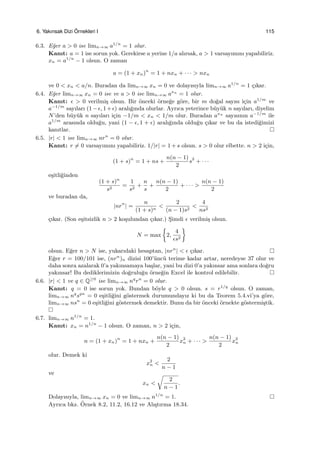 6. Yakınsak Dizi ¨Ornekleri I 115
6.3. E˘ger a > 0 ise limn→∞ a1/n
= 1 olur.
Kanıt: a = 1 ise sorun yok. Gerekirse a yerine 1/a alırsak, a > 1 varsayımını yapabiliriz.
xn = a1/n
− 1 olsun. O zaman
a = (1 + xn)n
= 1 + nxn + · · · > nxn
ve 0 < xn < a/n. Buradan da limn→∞ xn = 0 ve dolayısıyla limn→∞ a1/n
= 1 ¸cıkar.
6.4. E˘ger limn→∞ xn = 0 ise ve a > 0 ise limn→∞ axn
= 1 olur.
Kanıt: ϵ > 0 verilmi¸s olsun. Bir ¨onceki ¨orne˘ge g¨ore, bir m do˘gal sayısı i¸cin a1/m
ve
a−1/m
sayıları (1−ϵ, 1+ϵ) aralı˘gında olurlar. Ayrıca yeterince b¨uy¨uk n sayıları, diyelim
N’den b¨uy¨uk n sayıları i¸cin −1/m < xn < 1/m olur. Buradan axn
sayısının a−1/m
ile
a1/m
arasında oldu˘gu, yani (1 − ϵ, 1 + ϵ) aralı˘gında oldu˘gu ¸cıkar ve bu da istedi˘gimizi
kanıtlar.
6.5. |r| < 1 ise limn→∞ nrn
= 0 olur.
Kanıt: r ̸= 0 varsayımını yapabiliriz. 1/|r| = 1 + s olsun. s > 0 olur elbette. n > 2 i¸cin,
(1 + s)n
= 1 + ns +
n(n − 1)
2
s2
+ · · ·
e¸sitli˘ginden
(1 + s)n
s2
=
1
s2
+
n
s
+
n(n − 1)
2
+ · · · >
n(n − 1)
2
ve buradan da,
|nrn
| =
n
(1 + s)n
<
2
(n − 1)s2
<
4
ns2
¸cıkar. (Son e¸sitsizlik n > 2 ko¸sulundan ¸cıkar.) S¸imdi ϵ verilmi¸s olsun.
N = max
{
2,
4
ϵs2
}
olsun. E˘ger n > N ise, yukarıdaki hesaptan, |nrn
| < ϵ ¸cıkar.
E˘ger r = 100/101 ise, (nrn
)n dizisi 100’¨unc¨u terime kadar artar, neredeyse 37 olur ve
daha sonra azalarak 0’a yakınsamaya ba¸slar, yani bu dizi 0’a yakınsar ama sonlara do˘gru
yakınsar! Bu dediklerimizin do˘grulu˘gu ¨orne˘gin Excel ile kontrol edilebilir.
6.6. |r| < 1 ve q ∈ Q≥0
ise limn→∞ nq
rn
= 0 olur.
Kanıt: q = 0 ise sorun yok. Bundan b¨oyle q > 0 olsun. s = r1/q
olsun. O zaman,
limn→∞ nq
sqn
= 0 e¸sitli˘gini g¨ostermek durumundayız ki bu da Teorem 5.4.vi’ya g¨ore,
limn→∞ nsn
= 0 e¸sitli˘gini g¨ostermek demektir. Bunu da bir ¨onceki ¨ornekte g¨ostermi¸stik.
6.7. limn→∞ n1/n
= 1.
Kanıt: xn = n1/n
− 1 olsun. O zaman, n > 2 i¸cin,
n = (1 + xn)n
= 1 + nxn +
n(n − 1)
2
x2
n + · · · >
n(n − 1)
2
x2
n
olur. Demek ki
x2
n <
2
n − 1
ve
xn <
√
2
n − 1
.
Dolayısıyla, limn→∞ xn = 0 ve limn→∞ n1/n
= 1.
Ayrıca bkz. ¨Ornek 8.2, 11.2, 16.12 ve Alı¸stırma 18.34.
 