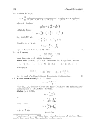 116 6. Yakınsak Dizi ¨Ornekleri I
6.8. Terimleri, n ≥ 2 i¸cin,
xn =
n−1∑
i=1
1
i(n − i)
=
1
1 · (n − 1)
+
1
2 · (n − 2)
+ · · · +
1
i(n − i)
+ · · · +
1
(n − 1) · 1
olan diziyi ele alalım.
1
i (n − i)
=
1
n
(
1
i
+
1
n − i
)
e¸sitli˘ginden dolayı,
xn =
2
n
(
1 +
1
2
+
1
3
+ · · · +
1
n − 1
)
olur. ¨Ornek 3.5’e g¨ore
1 +
1
2
+
1
3
+ · · · +
1
n − 1
<
√
n.
Demek ki, her n ≥ 2 i¸cin
0 < xn <
2
n
√
n =
2
√
n
sa˘glanır. Buradan da lim xn = 0 elde edilir1
.
6.9. x ∈ R olsun ve
xn =
[x] + [2x] + · · · + [nx]
n2
olsun. limn→∞ xn = x/2 e¸sitli˘gini kanıtlayın.
Kanıt: Her r ∈ R i¸cin [r] ≤ r < [r] + 1 oldu˘gundan, r − 1 < [r] ≤ r olur. Buradan
(x − 1) + (2x − 1) + · · · + (nx − 1) < [x] + [2x] + · · · + [nx] ≤ x + 2x + · · · + nx
ve dolayısıyla
n(n + 1)
2
x − n < [x] + [2x] + · · · + [nx] ≤
n(n + 1)
2
x
olur. Her tarafı n2
’ye b¨olersek, Sandvi¸c Teoremi’nden istedi˘gimiz ¸cıkar.
6.10. [Lineer cebir bilenlere.] a0 = 1, a1 = 0 ve
an+2 =
an + an+1
2
olsun. limn→∞ an limiti var mıdır ve varsa ka¸ctır? (Not: Lineer cebir kullanmayan bir
¸c¨oz¨um i¸cin sayfa 154’teki Alı¸stırma 12’ye bakın.)
C¸ ¨oz¨um: Her n ∈ N i¸cin
xn =
(
an
an+1
)
ve
A =
(
0 1
1/2 1/2
)
olsun. O zaman
x0 =
(
a0
a1
)
=
(
1
0
)
ve her n ∈ N i¸cin
xn+1 = Axn
1
Birinci basımda bu sonucun G¨orkem ¨Ozkaya tarafından bulunmu¸s ¸cok g¨uzel ama olduk¸ca
uzun bir kanıtı vardı. ˙Ilham Aliyev yukarıdaki kısa kanıtı sundu.
 