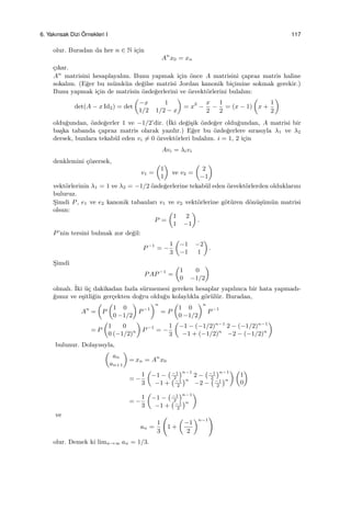 6. Yakınsak Dizi ¨Ornekleri I 117
olur. Buradan da her n ∈ N i¸cin
An
x0 = xn
¸cıkar.
An
matrisini hesaplayalım. Bunu yapmak i¸cin ¨once A matrisini ¸capraz matris haline
sokalım. (E˘ger bu m¨umk¨un de˘gilse matrisi Jordan kanonik bi¸cimine sokmak gerekir.)
Bunu yapmak i¸cin de matrisin ¨ozde˘gerlerini ve ¨ozvekt¨orlerini bulalım:
det(A − x Id2) = det
(
−x 1
1/2 1/2 − x
)
= x2
−
x
2
−
1
2
= (x − 1)
(
x +
1
2
)
oldu˘gundan, ¨ozde˘gerler 1 ve −1/2’dir. (˙Iki de˘gi¸sik ¨ozde˘ger oldu˘gundan, A matrisi bir
ba¸ska tabanda ¸capraz matris olarak yazılır.) E˘ger bu ¨ozde˘gerlere sırasıyla λ1 ve λ2
dersek, bunlara tekab¨ul eden vi ̸= 0 ¨ozvekt¨orleri bulalım. i = 1, 2 i¸cin
Avi = λivi
denklemini ¸c¨ozersek,
v1 =
(
1
1
)
ve v2 =
(
2
−1
)
vekt¨orlerinin λ1 = 1 ve λ2 = −1/2 ¨ozde˘gerlerine tekab¨ul eden ¨ozvekt¨orlerden olduklarını
buluruz.
S¸imdi P, e1 ve e2 kanonik tabanları v1 ve v2 vekt¨orlerine g¨ot¨uren d¨on¨u¸s¨um¨un matrisi
olsun:
P =
(
1 2
1 −1
)
.
P’nin tersini bulmak zor de˘gil:
P−1
= −
1
3
(
−1 −2
−1 1
)
.
S¸imdi
PAP−1
=
(
1 0
0 −1/2
)
olmalı. ˙Iki ¨u¸c dakikadan fazla s¨urmemesi gereken hesaplar yapılınca bir hata yapmadı-
˘gımız ve e¸sitli˘gin ger¸cekten do˘gru oldu˘gu kolaylıkla g¨or¨ul¨ur. Buradan,
An
=
(
P
(
1 0
0 −1/2
)
P−1
)n
= P
(
1 0
0 −1/2
)n
P−1
= P
(
1 0
0 (−1/2)n
)
P−1
= −
1
3
(
−1 − (−1/2)n−1
2 − (−1/2)n−1
−1 + (−1/2)n
−2 − (−1/2)n
)
bulunur. Dolayısıyla,
(
an
an+1
)
= xn = An
x0
= −
1
3
(
−1 −
(−1
2
)n−1
2 −
(−1
2
)n−1
−1 +
(−1
2
)n
−2 −
(−1
2
)n
) (
1
0
)
= −
1
3
(
−1 −
(−1
2
)n−1
−1 +
(−1
2
)n
)
ve
an =
1
3
(
1 +
(
−1
2
)n−1
)
olur. Demek ki limn→∞ an = 1/3.
 