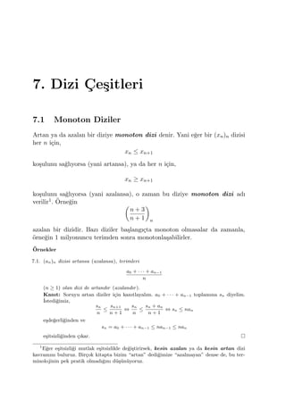 7. Dizi C¸ e¸sitleri
7.1 Monoton Diziler
Artan ya da azalan bir diziye monoton dizi denir. Yani e˘ger bir (xn)n dizisi
her n i¸cin,
xn ≤ xn+1
ko¸sulunu sa˘glıyorsa (yani artansa), ya da her n i¸cin,
xn ≥ xn+1
ko¸sulunu sa˘glıyorsa (yani azalansa), o zaman bu diziye monoton dizi adı
verilir1. ¨Orne˘gin (
n + 3
n + 1
)
n
azalan bir dizidir. Bazı diziler ba¸slangı¸cta monoton olmasalar da zamanla,
¨orne˘gin 1 milyonuncu terimden sonra monotonla¸sabilirler.
¨Ornekler
7.1. (an)n dizisi artansa (azalansa), terimleri
a0 + · · · + an−1
n
(n ≥ 1) olan dizi de artandır (azalandır).
Kanıt: Soruyu artan diziler i¸cin kanıtlayalım. a0 + · · · + an−1 toplamına sn diyelim.
˙Istedi˘gimiz,
sn
n
≤
sn+1
n + 1
⇔
sn
n
≤
sn + an
n + 1
⇔ sn ≤ nan
e¸sde˘gerli˘ginden ve
sn = a0 + · · · + an−1 ≤ nan−1 ≤ nan
e¸sitsizli˘ginden ¸cıkar.
1
E˘ger e¸sitsizli˘gi mutlak e¸sitsizlikle de˘gi¸stirirsek, kesin azalan ya da kesin artan dizi
kavramını buluruz. Bir¸cok kitapta bizim “artan” dedi˘gimize “azalmayan” dense de, bu ter-
minolojinin pek pratik olmadı˘gını d¨u¸s¨un¨uyoruz.
 