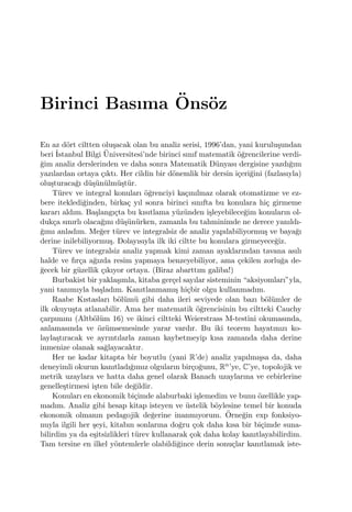 Birinci Basıma ¨Ons¨oz
En az d¨ort ciltten olu¸sacak olan bu analiz serisi, 1996’dan, yani kurulu¸sundan
beri ˙Istanbul Bilgi ¨Universitesi’nde birinci sınıf matematik ¨o˘grencilerine verdi-
˘gim analiz derslerinden ve daha sonra Matematik D¨unyası dergisine yazdı˘gım
yazılardan ortaya ¸cıktı. Her cildin bir d¨onemlik bir dersin i¸ceri˘gini (fazlasıyla)
olu¸sturaca˘gı d¨u¸s¨un¨ulm¨u¸st¨ur.
T¨urev ve integral konuları ¨o˘grenciyi ka¸cınılmaz olarak otomatizme ve ez-
bere itekledi˘ginden, birka¸c yıl sonra birinci sınıfta bu konulara hi¸c girmeme
kararı aldım. Ba¸slangı¸cta bu kısıtlama y¨uz¨unden i¸sleyebilece˘gim konuların ol-
duk¸ca sınırlı olaca˘gını d¨u¸s¨un¨urken, zamanla bu tahminimde ne derece yanıldı-
˘gımı anladım. Me˘ger t¨urev ve integralsiz de analiz yapılabiliyormu¸s ve baya˘gı
derine inilebiliyormu¸s. Dolayısıyla ilk iki ciltte bu konulara girmeyece˘giz.
T¨urev ve integralsiz analiz yapmak kimi zaman ayaklarından tavana asılı
halde ve fır¸ca a˘gızda resim yapmaya benzeyebiliyor, ama ¸cekilen zorlu˘ga de-
˘gecek bir g¨uzellik ¸cıkıyor ortaya. (Biraz abarttım galiba!)
Burbakist bir yakla¸sımla, kitaba ger¸cel sayılar sisteminin “aksiyomları”yla,
yani tanımıyla ba¸sladım. Kanıtlanmamı¸s hi¸cbir olgu kullanmadım.
Raabe Kıstasları b¨ol¨um¨u gibi daha ileri seviyede olan bazı b¨ol¨umler de
ilk okuyu¸sta atlanabilir. Ama her matematik ¨o˘grencisinin bu ciltteki Cauchy
¸carpımını (Altb¨ol¨um 16) ve ikinci ciltteki Weierstrass M-testini okumasında,
anlamasında ve ¨oz¨umsemesinde yarar vardır. Bu iki teorem hayatınızı ko-
layla¸stıracak ve ayrıntılarla zaman kaybetmeyip kısa zamanda daha derine
inmenize olanak sa˘glayacaktır.
Her ne kadar kitapta bir boyutlu (yani R’de) analiz yapılmı¸ssa da, daha
deneyimli okurun kanıtladı˘gımız olguların bir¸co˘gunu, Rn’ye, C’ye, topolojik ve
metrik uzaylara ve hatta daha genel olarak Banach uzaylarına ve cebirlerine
genelle¸stirmesi i¸sten bile de˘gildir.
Konuları en ekonomik bi¸cimde alaburbaki i¸slemedim ve bunu ¨ozellikle yap-
madım. Analiz gibi hesap kitap isteyen ve ¨ustelik b¨oylesine temel bir konuda
ekonomik olmanın pedagojik de˘gerine inanmıyorum. ¨Orne˘gin exp fonksiyo-
nuyla ilgili her ¸seyi, kitabın sonlarına do˘gru ¸cok daha kısa bir bi¸cimde suna-
bilirdim ya da e¸sitsizlikleri t¨urev kullanarak ¸cok daha kolay kanıtlayabilirdim.
Tam tersine en ilkel y¨ontemlerle olabildi˘gince derin sonu¸clar kanıtlamak iste-
 