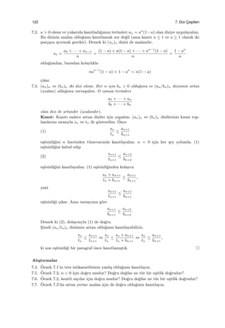 122 7. Dizi C¸ es¸itleri
7.2. a > 0 olsun ve yukarıda kanıtladı˘gımızı terimleri an = an
(1−a) olan diziye uygulayalım.
Bu dizinin azalan oldu˘gunu kanıtlamak zor de˘gil (ama kanıtı a ≤ 1 ve a ≥ 1 olarak iki
par¸caya ayırmak gerekir). Demek ki (sn)n dizisi de azalandır.
sn =
a0 + · · · + an−1
n
=
(1 − a) + a(1 − a) + · · · + an−1
(1 − a)
n
=
1 − an
n
oldu˘gundan, buradan kolaylıkla
nan−1
(1 − a) < 1 − an
< n(1 − a)
¸cıkar.
7.3. (an)n ve (bn)n iki dizi olsun. Her n i¸cin bn > 0 oldu˘gunu ve (an/bn)n dizisinin artan
(azalan) oldu˘gunu varsayalım. O zaman terimleri
a0 + · · · + an
b0 + · · · + bn
olan dizi de artandır (azalandır).
Kanıt: Kanıtı sadece artan diziler i¸cin yapalım. (an)n ve (bn)n dizilerinin kısmi top-
lamlarını sırasıyla sn ve tn ile g¨osterelim. ¨Once
(1)
sn
tn
≤
an+1
bn+1
e¸sitsizli˘gini n ¨uzerinden t¨umevarımla kanıtlayalım. n = 0 i¸cin her ¸sey yolunda. (1)
e¸sitsizli˘gini kabul edip
(2)
sn+1
tn+1
≤
an+2
bn+2
e¸sitsizli˘gini kanıtlayalım. (1) e¸sitsizli˘ginden kolayca
sn + an+1
tn + bn+1
≤
an+1
bn+1
,
yani
sn+1
tn+1
≤
an+1
bn+1
e¸sitsizli˘gi ¸cıkar. Ama varsayıma g¨ore
an+1
bn+1
≤
an+2
bn+2
.
Demek ki (2), dolayısıyla (1) de do˘gru.
S¸imdi (sn/tn)n dizisinin artan oldu˘gunu kanıtlayabiliriz.
sn
tn
≤
sn+1
tn+1
⇔
sn
tn
≤
sn + an+1
tn + bn+1
⇔
sn
tn
≤
an+1
bn+1
,
ki son e¸sitsizli˘gi bir paragraf ¨once kanıtlamı¸stık.
Alı¸stırmalar
7.4. ¨Ornek 7.1’in ters istikametlisinin yanlı¸s oldu˘gunu kanıtlayın.
7.5. ¨Ornek 7.2, n < 0 i¸cin do˘gru mudur? Do˘gru de˘gilse ne t¨ur bir e¸sitlik do˘grudur?
7.6. ¨Ornek 7.2, kesirli sayılar i¸cin do˘gru mudur? Do˘gru de˘gilse ne t¨ur bir e¸sitlik do˘grudur?
7.7. ¨Ornek 7.3’¨un artan yerine azalan i¸cin de do˘gru oldu˘gunu kanıtlayın.
 