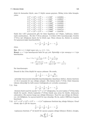 7.1. Monoton Diziler 125
dizisi de durmadan b¨uy¨ur, ama 1’i hi¸cbir zaman ge¸cemez. Birka¸c terim daha hesapla-
yalım:
1/12
+ 1/22
+ 1/32
+ · · · + 1/1002
= 1,634984 . . .
1/12
+ 1/22
+ 1/32
+ · · · + 1/2002
= 1,639947 . . .
1/12
+ 1/22
+ 1/32
+ · · · + 1/3002
= 1,641606 . . .
1/12
+ 1/22
+ 1/32
+ · · · + 1/10002
= 1,643935 . . .
1/12
+ 1/22
+ 1/32
+ · · · + 1/20002
= 1,644432 . . .
1/12
+ 1/22
+ 1/32
+ · · · + 1/30002
= 1,644595 . . .
1/12
+ 1/22
+ 1/32
+ · · · + 1/40002
= 1,644714 . . .
1/12
+ 1/22
+ 1/32
+ · · · + 1/50002
= 1,644725 . . .
Sanki dizi 1,65’i ge¸cmeyecek gibi bir hisse kapıldınız mı? Do˘gru, haklısınız, hisleri-
nizde yanılmadınız... Bu dizi π2
/6’ya yakınsar. π’yi ikinci ciltte tanımlayaca˘gız. Limitin
π2
/6’ya e¸sit oldu˘gunun kanıtı da bu kitabı a¸sar. Bunu olmasa da, dizinin en azından
2’yi ge¸cemeyece˘gini kanıtlayabiliriz.
xn =
1
12
+
1
22
+
1
32
+ · · · +
1
n2
olsun.
Sav. Her n ≥ 1 do˘gal sayısı i¸cin, xn ≤ 2 − 1/n.
Kanıt: n = 1 i¸cin kanıtlayacak fazla bir ¸sey yok. E¸sitsizli˘gi n i¸cin varsayıp n + 1 i¸cin
kanıtlayalım.
xn+1 = xn +
1
(n + 1)2
≤ 2 −
1
n
+
1
(n + 1)2
= 2 −
n2
+ n + 1
n(n + 1)2
< 2 −
n2
+ n
n(n + 1)2
= 2 −
1
n + 1
.
Sav kanıtlanmı¸stır.
Demek ki dizi 2’den k¨u¸c¨uk bir sayıya yakınsar. Bu arada,
1
12
+
1
22
+ · · · +
1
n2
≥
3n
2n + 1
e¸sitsizli˘gi t¨umevarımla kolaylıkla kanıtlandı˘gından (kanıtlayın l¨utfen), dizinin limitinin
1, 5 ile 2 arasında bir sayı oldu˘gu anla¸sılır. (Bu dizinin limiti π2
/6’dır. Euler kimsenin
tahmin edemedi˘gi bu ¨unl¨u sonucu buldu˘gunda yer yerinden oynamı¸stı.)
7.11. Peki
1
13
+
1
23
+
1
33
+
1
43
+ · · · +
1
n3
dizisinin limiti nasıl bir sayıdır? 1/i2
≥ 1/i3
oldu˘gundan, bu yeni toplam π2
/6’dan daha
k¨u¸c¨uk bir sayıdır. (Sonlu toplamlar π2
/6’dan k¨u¸c¨uk ama artan bir dizidir, dolayısıyla
yakınsaktır.) Bu sayının hangi sayı oldu˘gu bilinmiyor. Nasıl bir sayı oldu˘gu da bilinmi-
yor, tek bildi˘gimiz, bu sayının kesirli bir sayı olmadı˘gı. Bu da, sadece 1990’ların ba¸sında
kanıtlandı.
7.12. 1/14
+ 1/24
+ 1/34
+ 1/44
+ · · · + 1/n4
toplamının limitinin ka¸c oldu˘gu biliniyor. Genel
olarak, e˘ger k ¸cift bir sayıysa,
1
1k
+
1
2k
+
1
3k
+
1
4k
+ · · · +
1
nk
toplamının limitinin πk
ile kesirli bir sayının ¸carpımı oldu˘gu biliniyor (Euler), ¨orne˘gin,
lim
n→∞
n∑
i=1
1
i4
=
π4
90
 