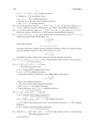 128 7. Dizi C¸ es¸itleri
a. x2
n+1 − a = 1
4
(
xn − a
xn
)2
e¸sitli˘gini kanıtlayın.
b. Bundan xn ≥
√
a e¸sitsizli˘gini ¸cıkarın.
c. xn − xn+1 =
x2
n−a
2xn
e¸sitli˘gini kanıtlayın.
d. Bundan (xn)n dizisinin azalan oldu˘gunu g¨osterin.
e. limn→∞ xn =
√
a e¸sitli˘gini g¨osterin.
7.25. a0 ve b0 iki pozitif sayı olsun. an+1 = an+bn
2
ve bn+1 =
√
an+1bn tanımını yapalım. (an)n
ve (bn)n dizilerinin monoton olduklarını ve aynı limite yakınsadıklarını kanıtlayın.
7.26. a0 ve b0 iki pozitif sayı olsun. an+1 = an+bn
2
ve an+1bn+1 = anbn olsun. (an)n ve (bn)n
dizilerinin monoton olduklarını ve
√
a0b0 sayısına yakınsadıklarını kanıtlayın.
7.27. s ≥ 0, x0 ≥ 0 ve xn+1 = s
1+xn
olsun. Dizinin limiti varsa bu limitin ancak x2
+x−s = 0
denkleminin pozitif k¨ok¨u olabilece˘gini, yani
1 +
√
1 + 4s
2
olabilece˘gini g¨osterin.
xn+1 ≥ xn ⇔ xn ≥ xn−1
¨onermesini kanıtlayın. Dizinin monoton oldu˘gunu kanıtlayın. E˘ger dizi azalansa dizinin
yakınsak oldu˘gunu kanıtlayın. E˘ger dizi artansa, her n i¸cin
an ≤
s
1 + a0
e¸sitsizli˘gini kanıtlayın. Dizinin her durumda yakınsak oldu˘gunu kanıtlayın.
7.28. s ≥ 0, x0 ≥ 0 ve xn+1 = s/xn + 1 olsun. Yukarıdakine benzer analizi bu dizi i¸cin yapın.
7.29. an =
√
1 +
√
1 +
√
1 + · · · +
√
1
n tane
olsun.
a. (an)n dizisinin artan oldu˘gunu kanıtlayın.
b. an+1 =
√
1 + an e¸sitli˘gini kanıtlayın.
c. Yukarıdaki e¸sitlikten, limitin e˘ger varsa (altın oran olarak bilinen)
ϕ =
1 +
√
5
2
sayısına e¸sit oldu˘gunu kanıtlayın.
d. Altın oranın 2’den k¨u¸c¨uk oldu˘gunu kanıtlayın.
e. Her n i¸cin an < 2 e¸sitsizli˘gini kanıtlayın.
f. B¨ut¨un bunlardan, limn→∞ an = ϕ e¸sitli˘gini kanıtlayın.
7.30. bn =
√
1 +
√
2 +
√
3 + · · · +
√
n olsun.
a. (bn)n dizisinin artan oldu˘gunu kanıtlayın.
b. bn =
√
2
√
1
2
+
√
2
22 +
√
3
23 + · · · +
√ n
2n e¸sitli˘gini kanıtlayın.
c. an bir ¨onceki alı¸stırmadaki gibi olsun. (b) kısmından hareketle bn <
√
2an e¸sitli˘gini
kanıtlayın.
d. (bn)n dizisinin yakınsak oldu˘gunu kanıtlayın.
7.31. Terimleri an =
√
2 +
√
2 +
√
2 + · · · +
√
2
n tane
olan dizi yakınsak mıdır ve ¨oyleyse hangi
sayıya yakınsar?
 