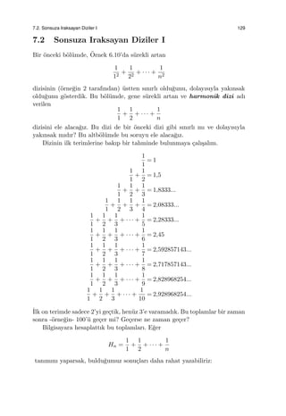 7.2. Sonsuza Iraksayan Diziler I 129
7.2 Sonsuza Iraksayan Diziler I
Bir ¨onceki b¨ol¨umde, ¨Ornek 6.10’da s¨urekli artan
1
12
+
1
22
+ · · · +
1
n2
dizisinin (¨orne˘gin 2 tarafından) ¨ustten sınırlı oldu˘gunu, dolayısıyla yakınsak
oldu˘gunu g¨osterdik. Bu b¨ol¨umde, gene s¨urekli artan ve harmonik dizi adı
verilen
1
1
+
1
2
+ · · · +
1
n
dizisini ele alaca˘gız. Bu dizi de bir ¨onceki dizi gibi sınırlı mı ve dolayısıyla
yakınsak mıdır? Bu altb¨ol¨umde bu soruyu ele alaca˘gız.
Dizinin ilk terimlerine bakıp bir tahminde bulunmaya ¸calı¸salım.
1
1
= 1
1
1
+
1
2
= 1,5
1
1
+
1
2
+
1
3
= 1,8333...
1
1
+
1
2
+
1
3
+
1
4
= 2,08333...
1
1
+
1
2
+
1
3
+ · · · +
1
5
= 2,28333...
1
1
+
1
2
+
1
3
+ · · · +
1
6
= 2,45
1
1
+
1
2
+
1
3
+ · · · +
1
7
= 2,592857143...
1
1
+
1
2
+
1
3
+ · · · +
1
8
= 2,717857143...
1
1
+
1
2
+
1
3
+ · · · +
1
9
= 2,828968254...
1
1
+
1
2
+
1
3
+ · · · +
1
10
= 2,928968254...
˙Ilk on terimde sadece 2’yi ge¸ctik, hen¨uz 3’e varamadık. Bu toplamlar bir zaman
sonra -¨orne˘gin- 100’¨u ge¸cer mi? Ge¸cerse ne zaman ge¸cer?
Bilgisayara hesaplattık bu toplamları. E˘ger
Hn =
1
1
+
1
2
+ · · · +
1
n
tanımını yaparsak, buldu˘gumuz sonu¸cları daha rahat yazabiliriz:
 