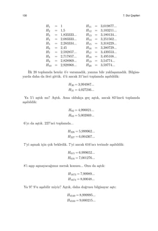 130 7. Dizi C¸ es¸itleri
H1 = 1 H11 = 3,019877...
H2 = 1,5 H12 = 3,103211...
H3 = 1,833333... H13 = 3,180134...
H4 = 2,083333... H14 = 3,251562...
H5 = 2,283334... H15 = 3,318229...
H6 = 2,45 H16 = 3,380729...
H7 = 2,592857... H17 = 3,439553...
H8 = 2,717857... H18 = 3,495108...
H9 = 2,828969... H19 = 3,54774...
H10 = 2,928968... H20 = 3,59774...
˙Ilk 20 toplamda hen¨uz 4’e varamadık, yanına bile yakla¸samadık. Bilgisa-
yarda daha da ileri gittik. 4’¨u ancak 31’inci toplamda a¸sabildik:
H30 = 3,994987...
H31 = 4,027246...
Ya 5’i a¸stık mı? A¸stık. Ama olduk¸ca ge¸c a¸stık, ancak 83’¨unc¨u toplamda
a¸sabildik:
H82 = 4,990021...
H83 = 5,002069...
6’yı da a¸stık. 227’nci toplamda...
H226 = 5,999962...
H227 = 6,004367...
7’yi a¸smak i¸cin ¸cok bekledik. 7’yi ancak 616’ncı terimde a¸sabildik:
H615 = 6,999652...
H616 = 7,001276...
8’i a¸sıp a¸smayaca˘gımız merak konusu... Onu da a¸stık:
H1673 = 7,99989...
H1674 = 8,00048...
Ya 9? 9’u a¸sabilir miyiz? A¸stık, daha do˘grusu bilgisayar a¸stı:
H4549 = 8,999995...
H4550 = 9,000215...
 