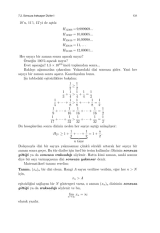 7.2. Sonsuza Iraksayan Diziler I 131
10’u, 11’i, 12’yi de a¸stık:
H12366 = 9,999969...
H12367 = 10,00005...
H33616 = 10,99998...
H33618 = 11, . . .
H91328 = 12,00001...
Her sayıyı bir zaman sonra a¸sacak mıyız?
¨Orne˘gin 100’¨u a¸sacak mıyız?
Evet a¸saca˘gız! 1,5 × 1043’¨unc¨u toplamdan sonra...
Baklayı a˘gzımızdan ¸cıkaralım: Yukarıdaki dizi sonsuza gider. Yani her
sayıyı bir zaman sonra a¸sarız. Kanıtlayalım bunu.
S¸u tablodaki e¸sitsizliklere bakalım:
1
2
≥
1
2
1
3
+
1
4
>
1
4
+
1
4
=
1
2
1
5
+ · · · +
1
8
>
1
8
+ · · · +
1
8
=
1
2
1
9
+ · · · +
1
16
>
1
16
+ · · · +
1
16
=
1
2
1
17
+ · · · +
1
32
>
1
32
+ · · · +
1
32
=
1
2
.
Bu hesaplardan sonra dizinin neden her sayıyı a¸stı˘gı anla¸sılıyor:
H2n ≥ 1 +
1
2
+ · · · +
1
2
n tane
= 1 +
n
2
.
Dolayısıyla dizi bir sayıya yakınsamaz ¸c¨unk¨u s¨urekli artarak her sayıyı bir
zaman sonra ge¸cer. Bu t¨ur diziler i¸cin ¨ozel bir terim kullanılır: Dizinin sonsuza
gitti˘gi ya da sonsuza ıraksadı˘gı s¨oylenir. Hatta kimi zaman, sanki sonsuz
diye bir sayı varmı¸s¸casına dizi sonsuza yakınsar denir.
Matematiksel tanımı verelim:
Tanım. (xn)n bir dizi olsun. Hangi A sayısı verilirse verilsin, e˘ger her n > N
i¸cin,
xn > A
e¸sitsizli˘gini sa˘glayan bir N g¨ostergeci varsa, o zaman (xn)n dizisinin sonsuza
gitti˘gi ya da ıraksadı˘gı s¨oylenir ve bu,
lim
n→∞
xn = ∞
olarak yazılır.
 