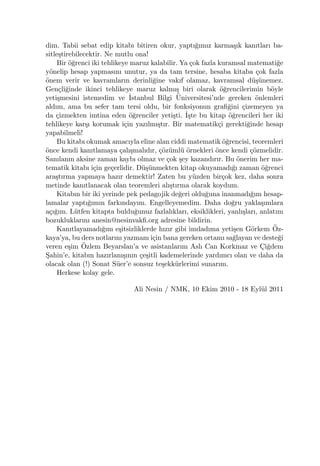 dim. Tabii sebat edip kitabı bitiren okur, yaptı˘gımız karma¸sık kanıtları ba-
sitle¸stirebilecektir. Ne mutlu ona!
Bir ¨o˘grenci iki tehlikeye maruz kalabilir. Ya ¸cok fazla kuramsal matemati˘ge
y¨onelip hesap yapmasını unutur, ya da tam tersine, hesaba kitaba ¸cok fazla
¨onem verir ve kavramların derinli˘gine vakıf olamaz, kavramsal d¨u¸s¨unemez.
Gen¸cli˘ginde ikinci tehlikeye maruz kalmı¸s biri olarak ¨o˘grencilerimin b¨oyle
yeti¸smesini istemedim ve ˙Istanbul Bilgi ¨Universitesi’nde gereken ¨onlemleri
aldım, ama bu sefer tam tersi oldu, bir fonksiyonun graﬁ˘gini ¸cizemeyen ya
da ¸cizmekten imtina eden ¨o˘grenciler yeti¸sti. ˙I¸ste bu kitap ¨o˘grencileri her iki
tehlikeye kar¸sı korumak i¸cin yazılmı¸stır. Bir matematik¸ci gerekti˘ginde hesap
yapabilmeli!
Bu kitabı okumak amacıyla eline alan ciddi matematik ¨o˘grencisi, teoremleri
¨once kendi kanıtlamaya ¸calı¸smalıdır, ¸c¨oz¨uml¨u ¨ornekleri ¨once kendi ¸c¨ozmelidir.
Sanılanın aksine zaman kaybı olmaz ve ¸cok ¸sey kazandırır. Bu ¨onerim her ma-
tematik kitabı i¸cin ge¸cerlidir. D¨u¸s¨unmekten kitap okuyamadı˘gı zaman ¨o˘grenci
ara¸stırma yapmaya hazır demektir! Zaten bu y¨uzden bir¸cok kez, daha sonra
metinde kanıtlanacak olan teoremleri alı¸stırma olarak koydum.
Kitabın bir iki yerinde pek pedagojik de˘geri oldu˘guna inanmadı˘gım hesap-
lamalar yaptı˘gımın farkındayım. Engelleyemedim. Daha do˘gru yakla¸sımlara
a¸cı˘gım. L¨utfen kitapta buldu˘gunuz fazlalıkları, eksiklikleri, yanlı¸sları, anlatım
bozukluklarını anesin@nesinvakﬁ.org adresine bildirin.
Kanıtlayamadı˘gım e¸sitsizliklerde hızır gibi imdadıma yeti¸sen G¨orkem ¨Oz-
kaya’ya, bu ders notlarını yazmam i¸cin bana gereken ortamı sa˘glayan ve deste˘gi
veren e¸sim ¨Ozlem Beyarslan’a ve asistanlarım Aslı Can Korkmaz ve C¸i˘gdem
S¸ahin’e, kitabın hazırlanı¸sının ¸ce¸sitli kademelerinde yardımcı olan ve daha da
olacak olan (!) Sonat S¨uer’e sonsuz te¸sekk¨urlerimi sunarım.
Herkese kolay gele.
Ali Nesin / NMK, 10 Ekim 2010 - 18 Eyl¨ul 2011
 