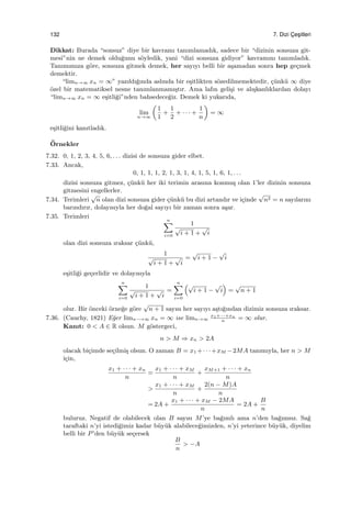 132 7. Dizi C¸ es¸itleri
Dikkat: Burada “sonsuz” diye bir kavramı tanımlamadık, sadece bir “dizinin sonsuza git-
mesi”nin ne demek oldu˘gunu s¨oyledik, yani “dizi sonsuza gidiyor” kavramını tanımladık.
Tanımımıza g¨ore, sonsuza gitmek demek, her sayıyı belli bir a¸samadan sonra hep ge¸cmek
demektir.
“limn→∞ xn = ∞” yazıldı˘gında aslında bir e¸sitlikten s¨ozedilmemektedir, ¸c¨unk¨u ∞ diye
¨ozel bir matematiksel nesne tanımlanmamı¸stır. Ama lafın geli¸si ve alı¸skanlıklardan dolayı
“limn→∞ xn = ∞ e¸sitli˘gi”nden bahsedece˘giz. Demek ki yukarıda,
lim
n→∞
(
1
1
+
1
2
+ · · · +
1
n
)
= ∞
e¸sitli˘gini kanıtladık.
¨Ornekler
7.32. 0, 1, 2, 3, 4, 5, 6, . . . dizisi de sonsuza gider elbet.
7.33. Ancak,
0, 1, 1, 1, 2, 1, 3, 1, 4, 1, 5, 1, 6, 1, . . .
dizisi sonsuza gitmez, ¸c¨unk¨u her iki terimin arasına konmu¸s olan 1’ler dizinin sonsuza
gitmesini engellerler.
7.34. Terimleri
√
n olan dizi sonsuza gider ¸c¨unk¨u bu dizi artandır ve i¸cinde
√
n2 = n sayılarını
barındırır, dolayısıyla her do˘gal sayıyı bir zaman sonra a¸sar.
7.35. Terimleri
n∑
i=0
1
√
i + 1 +
√
i
olan dizi sonsuza ıraksar ¸c¨unk¨u,
1
√
i + 1 +
√
i
=
√
i + 1 −
√
i
e¸sitli˘gi ge¸cerlidir ve dolayısıyla
n∑
i=0
1
√
i + 1 +
√
i
=
n∑
i=0
(√
i + 1 −
√
i
)
=
√
n + 1
olur. Bir ¨onceki ¨orne˘ge g¨ore
√
n + 1 sayısı her sayıyı a¸stı˘gından dizimiz sonsuza ıraksar.
7.36. (Cauchy, 1821) E˘ger limn−→∞ xn = ∞ ise limn→∞
x1+···+xn
n
= ∞ olur.
Kanıt: 0 < A ∈ R olsun. M g¨ostergeci,
n > M ⇒ xn > 2A
olacak bi¸cimde se¸cilmi¸s olsun. O zaman B = x1 +· · ·+xM −2MA tanımıyla, her n > M
i¸cin,
x1 + · · · + xn
n
=
x1 + · · · + xM
n
+
xM+1 + · · · + xn
n
>
x1 + · · · + xM
n
+
2(n − M)A
n
= 2A +
x1 + · · · + xM − 2MA
n
= 2A +
B
n
buluruz. Negatif de olabilecek olan B sayısı M’ye ba˘gımlı ama n’den ba˘gımsız. Sa˘g
taraftaki n’yi istedi˘gimiz kadar b¨uy¨uk alabilece˘gimizden, n’yi yeterince b¨uy¨uk, diyelim
belli bir P’den b¨uy¨uk se¸cersek
B
n
> −A
 