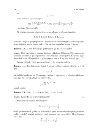134 7. Dizi C¸ es¸itleri
ve
yn = nk+1
olsun. Yukarıda kanıtlanana g¨ore,
lim
n→∞
1k
+ 2k
+ · · · + nk
nk+1
= lim
n→∞
nk
nk+1 − (n − 1)k+1
=
1
k + 1
olur (bkz. Alı¸stırma 5.27).
Bir dizinin sonsuza gitmesi i¸cin, artan olması gerekmez, ¨orne˘gin,
1, 0, 2, 1, 3, 2, 4, 3, 5, 4, 6, 5, . . .
(terimleri iki¸ser iki¸ser gruplarsanız dizinin nasıl devam etti˘gini anlarsınız) dizisi
artan de˘gildir ama sonsuza gider. ¨Ote yandan a¸sa˘gıdaki sonu¸c do˘grudur:
Teorem 7.5. Artan bir dizi ya yakınsaktır ya da sonsuza gider.
Kanıt: Dizi sınırlıysa, o zaman limitinin oldu˘gunu biliyoruz. E˘ger sınırsızsa,
o zaman belli bir N g¨ostergecinden sonra verilmi¸s herhangi bir A sayısını a¸sar.
Ama dizi artan oldu˘gundan, o g¨osterge¸cten sonra A sayısını s¨urekli a¸sar.
Benzer bi¸cimde “eksi sonsuza gitme”yi de tanımlayabiliriz.
Tanım. (xn)n bir dizi olsun. Hangi A sayısı verilirse verilsin, e˘ger her n > N
i¸cin,
xn < A
e¸sitsizli˘gini sa˘glayan bir N g¨ostergeci varsa, o zaman (xn)n dizisinin eksi son-
suza (ya da −∞’a) gitti˘gi s¨oylenir ve bu,
lim
n→∞
xn = −∞
olarak yazılır.
Teorem 7.6. limn→∞ xn = ∞ ⇔ limn→∞ −xn = −∞.
Kanıt: Kolaydır ve okura bırakılmı¸stır.
Altb¨ol¨um¨un ba¸sında ele aldı˘gımız
Hn =
1
1
+
1
2
+ · · · +
1
n
dizisi ¸cok ¨onemlidir, ¸c¨unk¨u bu dizi sonsuza gider ama sonlu bir sayıya gitmesine
-tabiri caizdir!- ramak kalmı¸stır, yani sonsuza ¸cok yava¸s gider. ¨Orne˘gin e˘ger
s > 1 ise,
1
1s
+
1
2s
+ · · · +
1
ns
 