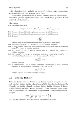 7.3. Cauchy Dizileri 135
dizisi yakınsaktır, limiti sonlu bir sayıdır, s, 1’e ne kadar yakın olursa olsun,
s = 1,0001 olsa bile, yeter ki 1’den b¨uy¨uk olsun...
Bunu ileride, ger¸cel sayılarda ¨us almayı tanımladı˘gımızda kanıtlayaca˘gız.
Ama okur, ¸simdilik, s’yi kesirli bir sayı alarak kanıtlamaya ¸calı¸sabilir. G¨uzel
ve yararlı bir alı¸stırmadır.
Alı¸stırmalar
7.39. S¸u e¸sitlikleri kanıtlayın:
lim
n→∞
(n2
− n) = ∞, lim
n→∞
n2
− 1
n
= ∞, lim
n→∞
1 − n2
3 + n
= −∞.
7.40. Sonsuza ıraksayan iki dizinin toplamının da sonsuza gitti˘gini kanıtlayın.
7.41. Sonsuza ıraksayan iki dizinin ¸carpımının da sonsuza gitti˘gini kanıtlayın.
7.42. Terimleri
1
n
n∑
i=1
1
i
olan dizi hangi terimden sonra azalmaya ba¸slar? (Bkz. ¨Ornek 5.2 ve 16.9.)
7.43. limn→∞ xn = ∞ ise ve r > 0 ise, limn→∞ rxn = ∞ e¸sitli˘gini kanıtlayın.
7.44. A, onluk tabanda yazıldı˘gında i¸cinde 0 rakamının belirdi˘gi pozitif do˘gal sayılar k¨umesi
olsun.
∑
n∈A 1/n = ∞ e¸sitli˘gini kanıtlayın.
7.45. p(X) = akXk
+ · · · + a1X + a0 bir polinom olsun. ak > 0 olsun. limn→∞ p(n) = ∞
e¸sitli˘gini kanıtlayın.
7.46. p(X) = akXk
+ · · · + a1X + a0 bir polinom olsun. ak > 0 olsun. q(X) = bℓXℓ
+ · · · +
b1X + b0 da bir polinom olsun ve bℓ > 0 olsun. Ayrıca k > ℓ olsun.
lim
n→∞
p(n)
q(n)
= ∞
e¸sitli˘gini kanıtlayın.
7.47. α, bir 01-dizisiyse, fα(n), α’nın ilk n terimindeki 1 sayısı olsun. (fα(n)/n)n dizisinin
ıraksadı˘gı bir α dizisi yaratın. Verilmi¸s bir p ∈ [0, 1] sayısı i¸cin
lim
n→∞
fα(n)
n
= p
e¸sitli˘gini sa˘glayan bir α dizisinin varlı˘gını kanıtlayın.
7.3 Cauchy Dizileri
Yakınsak dizinin tanımına bakılırsa, bir dizinin yakınsak oldu˘gunu kanıtla-
mak i¸cin ¨once dizinin limitini bilmek lazım gibi bir hisse kapılabilir insan. Bu
b¨ol¨umde, bir dizinin yakınsak oldu˘gunu dizinin limitini bilmeden de kanıt-
layabilece˘gimizi g¨orece˘giz. Aslında Teorem 7.1’de de yapmı¸stık bunu; orada,
rtan ve ¨ustten sınırlı bir dizinin limiti oldu˘gunu limiti bilmeden kanıtlamı¸stık,
¨orne˘gin
lim
n→∞
(
1
12
+
1
22
+
1
32
+ · · · +
1
n2
)
limitinin ka¸c oldu˘gunu bilmeden limitin varlı˘gını kanıtlamı¸stık.
 