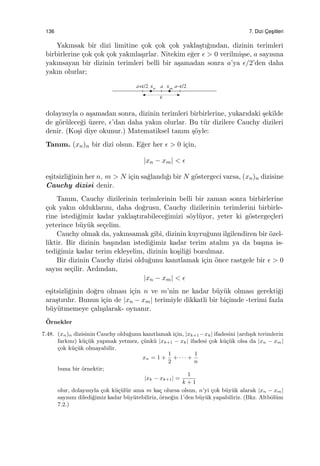 136 7. Dizi C¸ es¸itleri
Yakınsak bir dizi limitine ¸cok ¸cok ¸cok yakla¸stı˘gından, dizinin terimleri
birbirlerine ¸cok ¸cok ¸cok yakınla¸sırlar. Nitekim e˘ger ϵ > 0 verilmi¸sse, a sayısına
yakınsayan bir dizinin terimleri belli bir a¸samadan sonra a’ya ϵ/2’den daha
yakın olurlar;
dolayısıyla o a¸samadan sonra, dizinin terimleri birbirlerine, yukarıdaki ¸sekilde
de g¨or¨ulece˘gi ¨uzere, ϵ’dan daha yakın olurlar. Bu t¨ur dizilere Cauchy dizileri
denir. (Ko¸si diye okunur.) Matematiksel tanım ¸s¨oyle:
Tanım. (xn)n bir dizi olsun. E˘ger her ϵ > 0 i¸cin,
|xn − xm| < ϵ
e¸sitsizli˘ginin her n, m > N i¸cin sa˘glandı˘gı bir N g¨ostergeci varsa, (xn)n dizisine
Cauchy dizisi denir.
Tanım, Cauchy dizilerinin terimlerinin belli bir zaman sonra birbirlerine
¸cok yakın olduklarını, daha do˘grusu, Cauchy dizilerinin terimlerini birbirle-
rine istedi˘gimiz kadar yakla¸stırabilece˘gimizi s¨oyl¨uyor, yeter ki g¨osterge¸cleri
yeterince b¨uy¨uk se¸celim.
Cauchy olmak da, yakınsamak gibi, dizinin kuyru˘gunu ilgilendiren bir ¨ozel-
liktir. Bir dizinin ba¸sından istedi˘gimiz kadar terim atalım ya da ba¸sına is-
tedi˘gimiz kadar terim ekleyelim, dizinin ko¸sili˘gi bozulmaz.
Bir dizinin Cauchy dizisi oldu˘gunu kanıtlamak i¸cin ¨once rastgele bir ϵ > 0
sayısı se¸cilir. Ardından,
|xn − xm| < ϵ
e¸sitsizli˘ginin do˘gru olması i¸cin n ve m’nin ne kadar b¨uy¨uk olması gerekti˘gi
ara¸stırılır. Bunun i¸cin de |xn − xm| terimiyle dikkatli bir bi¸cimde -terimi fazla
b¨uy¨utmemeye ¸calı¸sılarak- oynanır.
¨Ornekler
7.48. (xn)n dizisinin Cauchy oldu˘gunu kanıtlamak i¸cin, |xk+1 −xk| ifadesini (ardı¸sık terimlerin
farkını) k¨u¸c¨uk yapmak yetmez, ¸c¨unk¨u |xk+1 − xk| ifadesi ¸cok k¨u¸c¨uk olsa da |xn − xm|
¸cok k¨u¸c¨uk olmayabilir.
xn = 1 +
1
2
+ · · · +
1
n
buna bir ¨ornektir;
|xk − xk+1| =
1
k + 1
olur, dolayısıyla ¸cok k¨u¸c¨ul¨ur ama m ka¸c olursa olsun, n’yi ¸cok b¨uy¨uk alarak |xn − xm|
sayısını diledi˘gimiz kadar b¨uy¨utebiliriz, ¨orne˘gin 1’den b¨uy¨uk yapabiliriz. (Bkz. Altb¨ol¨um
7.2.)
 