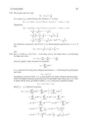 7.3. Cauchy Dizileri 137
7.49. ¨Ote yandan e˘ger her k i¸cin
|xk − xk+1| <
1
2k
ise o zaman (xn)n dizisi Cauchy olur. Nitekim n > m olsun.
xm − xn = (xm − xm+1) + (xm+1 − xm+2) + · · · + (xn−1 − xn)
oldu˘gundan,
|xm − xn| ≤ |xm − xm+1| + |xm+1 − xm+2| + · · · + |xn−1 − xn|
≤
1
2m
+
1
2m+1
+ · · · +
1
2n−1
=
1
2m
(
1 +
1
2
+
1
22
+ · · · +
1
2n−m−1
)
=
1
2m
1 − 1/2n−m
1/2
=
1
2m−1
(1 − 1/2n−m
) <
1
2m−1
olur. Demek ki verilmi¸s bir ϵ i¸cin N’yi N > 1/ϵ olacak bi¸cimde se¸cersek, her n > m > N
i¸cin,
|xn − xm| <
1
2m−1
≤
1
2N
≤
1
N
< ϵ
olur.
7.50. Her n > 0 i¸cin an ∈ {0, 1, 2, 3, . . . , 8, 9} olsun, yani an bir rakam olsun. a0 da herhangi
bir do˘gal sayı olsun.
xn = a0 +
a1
101
+
a2
102
+ · · · +
an
10n
tanımını yapalım. Daha ekonomik bir yazılımla:
xn =
n∑
i=1
ai10−i
.
(xn)n dizisinin bir Cauchy dizisi oldu˘gunu kanıtlayalım. ϵ > 0 herhangi bir pozitif ger¸cel
sayı olsun.
|xn − xm| < ϵ
e¸sitsizli˘ginin yeterince b¨uy¨uk n ve m g¨osterge¸cleri i¸cin do˘gru oldu˘gunu kanıtlayaca˘gız.
Sanki bu dedi˘gimiz do˘gruymu¸s gibi davranıp, bu e¸sitsizli˘gin do˘gru olması i¸cin n ve m’nin
ne kadar b¨uy¨uk olması gerekti˘gini bulalım. n ≥ m varsayımını yapabiliriz ¸c¨unk¨u
|xn − xm| = |xm − xn|.
S¸imdi |xn − xm| ifadesiyle oynayalım:
|xn − xm| =
n∑
i=1
ai10−i
−
m∑
i=1
ai10−i
=
n∑
i=m+1
ai10−i
=
n∑
i=m+1
ai10−i
≤
n∑
i=m+1
9 · 10−i
= 9 ·
n∑
i=m+1
10−i
= 9 · 10−m−1
n∑
i=m+1
10−i+m+1
= 9 · 10−m−1
n−m−1∑
j=0
10−j
= 9 · 10−m−1
n−m−1∑
j=0
1
10j
= 9 · 10−m−1 1 − 1
10n−m
1 − 1
10
= 9 · 10−m−1 1 − 1
10n−m
9
10
= 10−m
(
1 −
1
10n−m
)
≤ 10−m
.
 