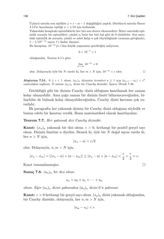 138 7. Dizi C¸ es¸itleri
¨U¸c¨unc¨u satırda son e¸sitlikte j = i − m − 1 de˘gi¸sikli˘gini yaptık. D¨ord¨unc¨u satırda ¨Onsav
3.14’te kanıtlanan e¸sitli˘gi a = 1/10 i¸cin kullandık.
Yukarıdaki hesaptaki e¸sitsizliklerin her biri son derece ekonomiktir: ˙Ikinci satırdaki e¸sit-
sizlik zorunlu bir e¸sitsizliktir, ¸c¨unk¨u ai’lerin her biri bal gibi de 9 olabilirler. Son satır-
daki e¸sitsizlik de zorunlu, ¸c¨unk¨u m sabit kalıp n ¸cok b¨uy¨ud¨u˘g¨unde (sonsuza gitti˘ginde),
1 − 1/10n−m
sayısı 1’e kadar dayanır.
Bu hesaptan, 10−m
’yi ϵ’dan k¨u¸c¨uk yapmamız gerekti˘gini anlıyoruz.
0 < 10−1
< 1
oldu˘gundan, Teorem 6.1’e g¨ore,
lim
m→∞
10−m
= 0
olur. Dolayısıyla ¨oyle bir N vardır ki, her m > N i¸cin, 10−m
< ϵ olur.
Alı¸stırma 7.51. 0 ≤ c < 1 olsun. (an)n dizisinin terimleri n ≥ 1 i¸cin |an+1 − an| < cn
e¸sitsizli˘gini sa˘glasın. O zaman (an)n dizisi bir Cauchy dizisidir. ˙Ipucu: ¨Ornek 7.49.
G¨or¨uld¨u˘g¨u gibi bir dizinin Cauchy dizisi oldu˘gunu kanıtlamak her zaman
kolay olmayabilir. Ama ¸co˘gu zaman bir dizinin limiti bilinemeyece˘ginden, bi-
linebilse de bulmak kolay olmayabilece˘ginden, Cauchy dizisi kavramı ¸cok ya-
rarlıdır.
˙Ilk paragrafta her yakınsak dizinin bir Cauchy dizisi oldu˘gunu s¨oyledik ve
bunun edebi bir kanıtını verdik. Bunu matematiksel olarak kanıtlayalım:
Teorem 7.7. Her yakınsak dizi Cauchy dizisidir.
Kanıt: (xn)n yakınsak bir dizi olsun. ϵ > 0, herhangi bir pozitif ger¸cel sayı
olsun. Dizinin limitine a diyelim. Demek ki, ¨oyle bir N do˘gal sayısı vardır ki,
her n > N i¸cin,
|xn − a| < ϵ/2
olur. Dolayısıyla, n, m > N i¸cin,
|xn − xm| = |(xn − a) + (a − xm)| ≤ |xn − a| + |a − xm| <
ϵ
2
+
ϵ
2
= ϵ.
Kanıt tamamlanmı¸stır.
Sonu¸c 7.8. (an)n bir dizi olsun.
sn = a0 + a1 + · · · + an
olsun. E˘ger (sn)n dizisi yakınsaksa (an)n dizisi 0’a yakınsar.
Kanıt: ϵ > 0 herhangi bir ger¸cel sayı olsun. (sn)n dizisi yakınsak oldu˘gundan,
bir Cauchy dizisidir, dolayısıyla, her n, m > N i¸cin,
|sm − sn| < ϵ
 