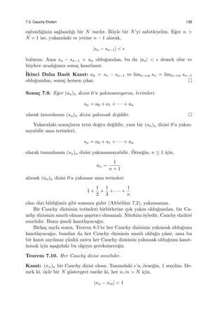 7.3. Cauchy Dizileri 139
e¸sitsizli˘ginin sa˘glandı˘gı bir N vardır. B¨oyle bir N’yi sabitleyelim. E˘ger n >
N + 1 ise, yukarıdaki m yerine n − 1 alarak,
|sn − sn−1| < ϵ
buluruz. Ama sn − sn−1 = an oldu˘gundan, bu da |an| < ϵ demek olur ve
b¨oylece aradı˘gımız sonu¸c kanıtlanır.
˙Ikinci Daha Basit Kanıt: an = sn − sn−1 ve limn→∞ sn = limn→∞ sn−1
oldu˘gundan, sonu¸c hemen ¸cıkar.
Sonu¸c 7.9. E˘ger (an)n dizisi 0’a yakınsamıyorsa, terimleri
sn = a0 + a1 + · · · + an
olarak tanımlanan (sn)n dizisi yakınsak de˘gildir.
Yukarıdaki sonu¸cların tersi do˘gru de˘gildir, yani bir (an)n dizisi 0’a yakın-
sayabilir ama terimleri,
sn = a0 + a1 + · · · + an
olarak tanımlanan (sn)n dizisi yakınsamayabilir. ¨Orne˘gin, n ≥ 1 i¸cin,
an =
1
n + 1
alırsak (an)n dizisi 0’a yakınsar ama terimleri
1 +
1
2
+
1
3
+ · · · +
1
n
olan dizi bildi˘gimiz gibi sonsuza gider (Altb¨ol¨um 7.2), yakınsamaz.
Bir Cauchy dizisinin terimleri birbirlerine ¸cok yakın oldu˘gundan, bir Ca-
uchy dizisinin sınırlı olması ¸sa¸sırtıcı olmamalı. Nitekim ¨oyledir, Cauchy dizileri
sınırlıdır. Bunu ¸simdi kanıtlayaca˘gız.
Birka¸c sayfa sonra, Teorem 8.5’te her Cauchy dizisinin yakınsak oldu˘gunu
kanıtlayaca˘gız, bundan da her Cauchy dizisinin sınırlı oldu˘gu ¸cıkar, ama bu
bir kanıt sayılmaz ¸c¨unk¨u zaten her Cauchy dizisinin yakınsak oldu˘gunu kanıt-
lamak i¸cin a¸sa˘gıdaki bu olguya gereksinece˘giz.
Teorem 7.10. Her Cauchy dizisi sınırlıdır.
Kanıt: (xn)n bir Cauchy dizisi olsun. Tanımdaki ϵ’u, ¨orne˘gin, 1 se¸celim. De-
mek ki, ¨oyle bir N g¨ostergeci vardır ki, her n, m > N i¸cin,
|xn − xm| < 1
 
