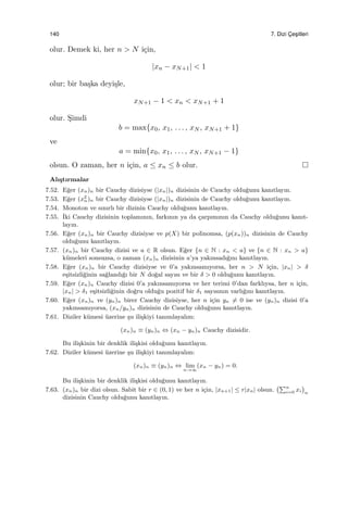 140 7. Dizi C¸ es¸itleri
olur. Demek ki, her n > N i¸cin,
|xn − xN+1| < 1
olur; bir ba¸ska deyi¸sle,
xN+1 − 1 < xn < xN+1 + 1
olur. S¸imdi
b = max{x0, x1, . . . , xN , xN+1 + 1}
ve
a = min{x0, x1, . . . , xN , xN+1 − 1}
olsun. O zaman, her n i¸cin, a ≤ xn ≤ b olur.
Alı¸stırmalar
7.52. E˘ger (xn)n bir Cauchy dizisiyse (|xn|)n dizisinin de Cauchy oldu˘gunu kanıtlayın.
7.53. E˘ger (x2
n)n bir Cauchy dizisiyse (|xn|)n dizisinin de Cauchy oldu˘gunu kanıtlayın.
7.54. Monoton ve sınırlı bir dizinin Cauchy oldu˘gunu kanıtlayın.
7.55. ˙Iki Cauchy dizisinin toplamının, farkının ya da ¸carpımının da Cauchy oldu˘gunu kanıt-
layın.
7.56. E˘ger (xn)n bir Cauchy dizisiyse ve p(X) bir polinomsa, (p(xn))n dizisinin de Cauchy
oldu˘gunu kanıtlayın.
7.57. (xn)n bir Cauchy dizisi ve a ∈ R olsun. E˘ger {n ∈ N : xn < a} ve {n ∈ N : xn > a}
k¨umeleri sonsuzsa, o zaman (xn)n dizisinin a’ya yakınsadı˘gını kanıtlayın.
7.58. E˘ger (xn)n bir Cauchy dizisiyse ve 0’a yakınsamıyorsa, her n > N i¸cin, |xn| > δ
e¸sitsizli˘ginin sa˘glandı˘gı bir N do˘gal sayısı ve bir δ > 0 oldu˘gunu kanıtlayın.
7.59. E˘ger (xn)n Cauchy dizisi 0’a yakınsamıyorsa ve her terimi 0’dan farklıysa, her n i¸cin,
|xn| > δ1 e¸sitsizli˘ginin do˘gru oldu˘gu pozitif bir δ1 sayısının varlı˘gını kanıtlayın.
7.60. E˘ger (xn)n ve (yn)n birer Cauchy dizisiyse, her n i¸cin yn ̸= 0 ise ve (yn)n dizisi 0’a
yakınsamıyorsa, (xn/yn)n dizisinin de Cauchy oldu˘gunu kanıtlayın.
7.61. Diziler k¨umesi ¨uzerine ¸su ili¸skiyi tanımlayalım:
(xn)n ≡ (yn)n ⇔ (xn − yn)n Cauchy dizisidir.
Bu ili¸skinin bir denklik ili¸skisi oldu˘gunu kanıtlayın.
7.62. Diziler k¨umesi ¨uzerine ¸su ili¸skiyi tanımlayalım:
(xn)n ≡ (yn)n ⇔ lim
n→∞
(xn − yn) = 0.
Bu ili¸skinin bir denklik ili¸skisi oldu˘gunu kanıtlayın.
7.63. (xn)n bir dizi olsun. Sabit bir r ∈ (0, 1) ve her n i¸cin, |xn+1| ≤ r|xn| olsun.
(∑n
i=0 xi
)
n
dizisinin Cauchy oldu˘gunu kanıtlayın.
 