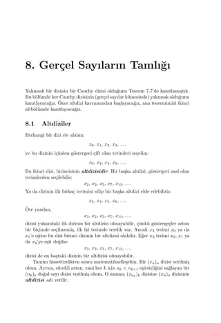 8. Ger¸cel Sayıların Tamlı˘gı
Yakınsak bir dizinin bir Cauchy dizisi oldu˘gunu Teorem 7.7’de kanıtlamı¸stık.
Bu b¨ol¨umde her Cauchy dizisinin (ger¸cel sayılar k¨umesinde) yakınsak oldu˘gunu
kanıtlayaca˘gız. ¨Once altdizi kavramından ba¸slayaca˘gız, ana teoremimizi ikinci
altb¨ol¨umde kanıtlayaca˘gız.
8.1 Altdiziler
Herhangi bir dizi ele alalım:
x0, x1, x2, x3, . . .
ve bu dizinin i¸cinden g¨ostergeci ¸cift olan terimleri se¸celim:
x0, x2, x4, x6, . . .
Bu ikinci dizi, birincisinin altdizisidir. Bir ba¸ska altdizi, g¨ostergeci asal olan
terimlerden se¸cilebilir:
x2, x3, x5, x7, x11, . . .
Ya da dizinin ilk birka¸c terimini silip bir ba¸ska altdizi elde edebiliriz:
x3, x4, x5, x6, . . .
¨Ote yandan,
x3, x2, x5, x7, x11, . . .
dizisi yukarıdaki ilk dizinin bir altdizisi olmayabilir, ¸c¨unk¨u g¨osterge¸cler artan
bir bi¸cimde se¸cilmemi¸s, ilk iki terimde terslik var. Ancak x3 terimi x0 ya da
x1’e e¸sitse bu dizi birinci dizinin bir altdizisi olabilir. E˘ger x3 terimi x0, x1 ya
da x2’ye e¸sit de˘gilse
x3, x3, x5, x7, x11, . . .
dizisi de en ba¸staki dizinin bir altdizisi olmayabilir.
Tanımı hissettirdikten sonra matematikselle¸selim. Bir (xn)n dizisi verilmi¸s
olsun. Ayrıca, s¨urekli artan, yani her k i¸cin nk < nk+1 e¸sitsizli˘gini sa˘glayan bir
(nk)k do˘gal sayı dizisi verilmi¸s olsun. O zaman, (xnk
)k dizisine (xn)n dizisinin
altdizisi adı verilir.
 