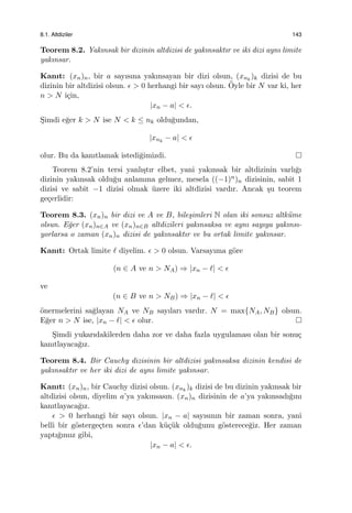 8.1. Altdiziler 143
Teorem 8.2. Yakınsak bir dizinin altdizisi de yakınsaktır ve iki dizi aynı limite
yakınsar.
Kanıt: (xn)n, bir a sayısına yakınsayan bir dizi olsun, (xnk
)k dizisi de bu
dizinin bir altdizisi olsun. ϵ > 0 herhangi bir sayı olsun. ¨Oyle bir N var ki, her
n > N i¸cin,
|xn − a| < ϵ.
S¸imdi e˘ger k > N ise N < k ≤ nk oldu˘gundan,
|xnk
− a| < ϵ
olur. Bu da kanıtlamak istedi˘gimizdi.
Teorem 8.2’nin tersi yanlı¸stır elbet, yani yakınsak bir altdizinin varlı˘gı
dizinin yakınsak oldu˘gu anlamına gelmez, mesela ((−1)n)n dizisinin, sabit 1
dizisi ve sabit −1 dizisi olmak ¨uzere iki altdizisi vardır. Ancak ¸su teorem
ge¸cerlidir:
Teorem 8.3. (xn)n bir dizi ve A ve B, bile¸simleri N olan iki sonsuz altk¨ume
olsun. E˘ger (xn)n∈A ve (xn)n∈B altdizileri yakınsaksa ve aynı sayıya yakınsı-
yorlarsa o zaman (xn)n dizisi de yakınsaktır ve bu ortak limite yakınsar.
Kanıt: Ortak limite ℓ diyelim. ϵ > 0 olsun. Varsayıma g¨ore
(n ∈ A ve n > NA) ⇒ |xn − ℓ| < ϵ
ve
(n ∈ B ve n > NB) ⇒ |xn − ℓ| < ϵ
¨onermelerini sa˘glayan NA ve NB sayıları vardır. N = max{NA, NB} olsun.
E˘ger n > N ise, |xn − ℓ| < ϵ olur.
S¸imdi yukarıdakilerden daha zor ve daha fazla uygulaması olan bir sonu¸c
kanıtlayaca˘gız.
Teorem 8.4. Bir Cauchy dizisinin bir altdizisi yakınsaksa dizinin kendisi de
yakınsaktır ve her iki dizi de aynı limite yakınsar.
Kanıt: (xn)n, bir Cauchy dizisi olsun. (xnk
)k dizisi de bu dizinin yakınsak bir
altdizisi olsun, diyelim a’ya yakınsasın. (xn)n dizisinin de a’ya yakınsadı˘gını
kanıtlayaca˘gız.
ϵ > 0 herhangi bir sayı olsun. |xn − a| sayısının bir zaman sonra, yani
belli bir g¨osterge¸cten sonra ϵ’dan k¨u¸c¨uk oldu˘gunu g¨osterece˘giz. Her zaman
yaptı˘gımız gibi,
|xn − a| < ϵ.
 
