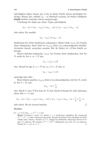 144 8. Gerc¸el Sayıların Tamlı˘gı
e¸sitsizli˘ginin do˘gru olması i¸cin n’nin ne kadar b¨uy¨uk olması gerekti˘gini bu-
laca˘gız. Bunun i¸cin, soldaki |xn − a| ifadesiyle oynayıp, bu ifadeyi bildi˘gimiz
k¨u¸c¨uk ifadeler cinsinden ¨ustten sınırlayaca˘gız.
k herhangi bir do˘gal sayı olsun. ¨U¸cgen e¸sitsizli˘ginde
|xn − a| = |(xn − xnk
) + (xnk
− a)| ≤ |xn − xnk
| + |xnk
− a|
elde ederiz. En sondaki
|xn − xnk
| ve |xnk
− a|
ifadelerinin her birini k¨u¸c¨ultmeye ¸calı¸smalıyız. Birinci ifade (xn)n bir Cauchy
dizisi oldu˘gundan, ikinci ifade ise (xnk
)k dizisi a’ya yakınsadı˘gından k¨u¸c¨ul¨ur.
Ayrıntılar ¨onemli, ayrıntıları yazalım. Her iki ifadeyi de ϵ/2’den k¨u¸c¨uk ya-
paca˘gız.
Birinci ifadeden ba¸slayalım. (xn)n bir Cauchy dizisi oldu˘gundan, ¨oyle bir
N vardır ki, her n, m > N i¸cin,
|xn − xm| < ϵ/2
olur. Demek ki e˘ger k, n > N ise, nk ≥ k > N olur ve
|xn − xnk
| < ϵ/2
e¸sitsizli˘gi elde edilir.
˙Ikinci ifadeye ge¸celim. (xnk
)k dizisi a’ya yakınsadı˘gından, ¨oyle bir N1 vardır
ki, her k > N1 i¸cin,
|xnk
− a| <
ϵ
2
olur. S¸imdi k, hem N’den hem de N1’den b¨uy¨uk herhangi bir sabit g¨osterge¸c
olsun. Her n > k i¸cin,
|xn − a| = |(xn − xnk
) + (xnk
− a)| ≤ |xn − xnk
| + |xnk
− a| <
ϵ
2
+
ϵ
2
= ϵ
elde ederiz. Bu da teoremi kanıtlar.
¨Ornekler
8.1. a > 0 ise limn−→∞ a1/n
= 1 olur.
Kanıt: Gerekirse a yerine 1/a alarak a > 1 varsayımını yapabiliriz. Bu varsayımla
an+1
> an
> 1 ¸cıkar, dolayısıyla dizi azalır. Bundan da dizinin 1’den b¨uy¨uke¸sit bir limiti
oldu˘gu ¸cıkar. Limite x diyelim (a1/2n
)n dizinin bir altdizisidir, dolayısıyla Teorem 8.4’e
g¨ore x’e yakınsar. ¨Ote yandan a1/2n
=
√
a1/n oldu˘gundan aynı dizi
√
x’e de yakınsar.
Demek ki x =
√
x ve x = 1.
 
