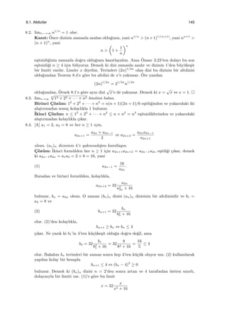 8.1. Altdiziler 145
8.2. limn−→∞ n1/n
= 1 olur.
Kanıt: ¨Once dizinin zamanla azalan oldu˘gunu, yani n1/n
> (n+1)1/(n+1)
, yani nn+1
>
(n + 1)n
, yani
n >
(
1 +
1
n
)n
e¸sitsizli˘ginin zamanla do˘gru oldu˘gunu kanıtlayalım. Ama ¨Onsav 3.23’ten dolayı bu son
e¸sitsizli˘gi n ≥ 4 i¸cin biliyoruz. Demek ki dizi zamanla azalır ve dizinin 1’den b¨uy¨uke¸sit
bir limiti vardır. Limite x diyelim. Terimleri (2n)1/2n
olan dizi bu dizinin bir altdizisi
oldu˘gundan Teorem 8.4’e g¨ore bu altdizi de x’e yakınsar. ¨Ote yandan
(2n)1/2n
= 21/2n
n1/2n
oldu˘gundan, ¨Ornek 8.1’e g¨ore aynı dizi
√
x’e de yakınsar. Demek ki x =
√
x ve x = 1.
8.3. limn→∞
n
√
12 + 22 + · · · + n2 limitini bulun.
Birinci C¸ ¨oz¨um: 12
+ 22
+ · · · + n2
= n(n + 1)(2n + 1)/6 e¸sitli˘ginden ve yukarıdaki iki
alı¸stırmadan sonu¸c kolaylıkla 1 bulunur.
˙Ikinci C¸ ¨oz¨um: n ≤ 12
+ 22
+ · · · + n2
≤ n × n2
= n3
e¸sitsizliklerinden ve yukarıdaki
alı¸stırmadan kolaylıkla ¸cıkar.
8.4. [A] a1 = 2, a2 = 8 ve her n ≥ 1 i¸cin,
a2n+1 =
a2n + a2n−1
2
ve a2n+2 =
a2na2n−1
a2n+1
olsun. (an)n dizisinin 4’e yakınsadı˘gını kanıtlayın.
C¸ ¨oz¨um: ˙Ikinci form¨ulden her n ≥ 1 i¸cin a2n+1a2n+2 = a2n−1a2n e¸sitli˘gi ¸cıkar, demek
ki a2n−1a2n = a1a2 = 2 × 8 = 16, yani
(1) a2n−1 =
16
a2n
.
Buradan ve birinci form¨ulden, kolaylıkla,
a2n+2 = 32
a2n
a2
2n + 16
bulunur. bn = a2n olsun. O zaman (bn)n dizisi (an)n dizisinin bir altdizisidir ve b1 =
a2 = 8 ve
(2) bn+1 = 32
bn
b2
n + 16
olur. (2)’den kolaylıkla,
bn+1 ≥ bn ⇔ bn ≤ 4
¸cıkar. Ne yazık ki b1’in 4’ten k¨u¸c¨uke¸sit oldu˘gu do˘gru de˘gil, ama
b2 = 32
b1
b2
1 + 16
= 32
8
82 + 16
=
16
5
≤ 4
olur. Bakalım bn terimleri bir zaman sonra hep 4’ten k¨u¸c¨uk oluyor mu. (2) kullanılarak
yapılan kolay bir hesapla
bn+1 ≤ 4 ⇔ (bn − 4)2
≥ 0
bulunur. Demek ki (bn)n dizisi n = 2’den sonra artan ve 4 tarafından ¨ustten sınırlı,
dolayısıyla bir limiti var. (1)’e g¨ore bu limit
x = 32
x
x2 + 16
 