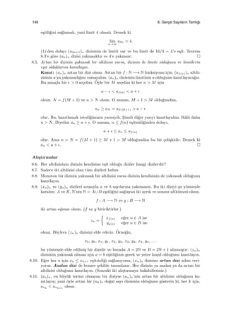 146 8. Gerc¸el Sayıların Tamlı˘gı
e¸sitli˘gini sa˘glamalı, yani limit 4 olmalı. Demek ki
lim
n→∞
a2n = 4.
(1)’den dolayı (a2n+1)n dizisinin de limiti var ve bu limit de 16/4 = 4’e e¸sit. Teorem
8.3’e g¨ore (an)n dizisi yakınsaktır ve 4’e yakınsar.
8.5. Artan bir dizinin yakınsak bir altdizisi varsa, dizinin de limiti oldu˘gunu ve limitlerin
e¸sit olduklarını kanıtlayın.
Kanıt: (an)n artan bir dizi olsun. Artan bir f : N −→ N fonksiyonu i¸cin, (af(n))n altdi-
zisinin a’ya yakınsadı˘gını varsayalım. (an)n dizisinin limitinin a oldu˘gunu kanıtlayaca˘gız.
Bu ama¸cla bir ϵ > 0 se¸celim. ¨Oyle bir M se¸celim ki her n > M i¸cin
a − ϵ < af(n) < a + ϵ
olsun. N = f(M + 1) ve n > N olsun. O zaman, M + 1 > M oldu˘gundan,
an ≥ aN = af(M+1) > a − ϵ
olur. Bu, kanıtlamak istedi˘gimizin yarısıydı. S¸imdi di˘ger yarıyı kanıtlayalım. Hˆalˆa daha
n > N. Diyelim an ≥ a + ϵ. O zaman, n ≤ f(n) e¸sitsizli˘ginden dolayı,
a + ϵ ≤ an ≤ af(n)
olur. Ama n > N = f(M + 1) ≥ M + 1 > M oldu˘gundan bu bir ¸celi¸skidir. Demek ki
an < a + ϵ.
Alı¸stırmalar
8.6. Her altdizisinin dizinin kendisine e¸sit oldu˘gu diziler hangi dizilerdir?
8.7. Sadece iki altdizisi olan t¨um dizileri bulun.
8.8. Monoton bir dizinin yakınsak bir altdizisi varsa dizinin kendisinin de yakınsak oldu˘gunu
kanıtlayın.
8.9. (xn)n ve (yn)n dizileri sırasıyla a ve b sayılarına yakınsasın. Bu iki diziyi ¸su y¨ontemle
karalım: A ve B, N’nin N = A∪B e¸sitli˘gini sa˘glayan iki ayrık ve sonsuz altk¨umesi olsun.
f : A −→ N ve g : B −→ N
iki artan e¸sleme olsun. (f ve g biriciktirler.)
zn =
{
xf(n) e˘ger n ∈ A ise
yg(n) e˘ger n ∈ B ise
olsun. B¨oylece (zn)n dizisini elde ederiz. ¨Orne˘gin,
x0, y0, x1, y1, x2, y2, x3, y3, x4, y4, . . .
bu y¨ontemle elde edilmi¸s bir dizidir ve burada A = 2N ve B = 2N + 1 alınmı¸stır. (zn)n
dizisinin yakınsak olması i¸cin a = b e¸sitli˘ginin gerek ve yeter ko¸sul oldu˘gunu kanıtlayın.
8.10. E˘ger her n i¸cin xn ≤ xn+1 e¸sitsizli˘gi sa˘glanıyorsa, (xn)n dizisine artan dizi adını veri-
yoruz. Azalan dizi de benzer ¸sekilde tanımlanır. Her dizinin ya azalan ya da artan bir
altdizisi oldu˘gunu kanıtlayın. (Sonraki iki alı¸stırmaya bakabilirsiniz.)
8.11. (an)n, en b¨uy¨uk terimi olmayan bir diziyse (an)n’nin artan bir altdizisi oldu˘gunu ka-
nıtlayın; yani ¨oyle artan bir (nk)k do˘gal sayı dizisinin oldu˘gunu g¨osterin ki, her k i¸cin,
ank < ank+1 olsun.
 