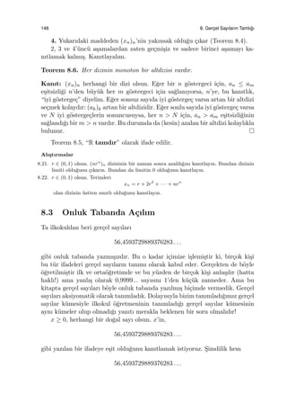 148 8. Gerc¸el Sayıların Tamlı˘gı
4. Yukarıdaki maddeden (xn)n’nin yakınsak oldu˘gu ¸cıkar (Teorem 8.4).
2, 3 ve 4’¨unc¨u a¸samalardan zaten ge¸cmi¸siz ve sadece birinci a¸samayı ka-
nıtlamak kalmı¸s. Kanıtlayalım.
Teorem 8.6. Her dizinin monoton bir altdizisi vardır.
Kanıt: (xn)n herhangi bir dizi olsun. E˘ger bir n g¨ostergeci i¸cin, an ≤ am
e¸sitsizli˘gi n’den b¨uy¨uk her m g¨ostergeci i¸cin sa˘glanıyorsa, n’ye, bu kanıtlık,
“iyi g¨osterge¸c” diyelim. E˘ger sonsuz sayıda iyi g¨osterge¸c varsa artan bir altdizi
se¸cmek kolaydır: (ak)k artan bir altdizidir. E˘ger sonlu sayıda iyi g¨osterge¸c varsa
ve N iyi g¨osterge¸clerin sonuncusuysa, her n > N i¸cin, an > am e¸sitsizli˘ginin
sa˘glandı˘gı bir m > n vardır. Bu durumda da (kesin) azalan bir altdizi kolaylıkla
bulunur.
Teorem 8.5, “R tamdır” olarak ifade edilir.
Alı¸stırmalar
8.21. r ∈ (0, 1) olsun. (nrn
)n dizisinin bir zaman sonra azaldı˘gını kanıtlayın. Bundan dizinin
limiti oldu˘gunu ¸cıkarın. Bundan da limitin 0 oldu˘gunu kanıtlayın.
8.22. r ∈ (0, 1) olsun. Terimleri
xn = r + 2r2
+ · · · + nrn
olan dizinin ¨ustten sınırlı oldu˘gunu kanıtlayın.
8.3 Onluk Tabanda A¸cılım
Ta ilkokuldan beri ger¸cel sayıları
56,4593729889376283 . . .
gibi onluk tabanda yazmı¸sızdır. Bu o kadar i¸cimize i¸slemi¸stir ki, bir¸cok ki¸si
bu t¨ur ifadeleri ger¸cel sayıların tanımı olarak kabul eder. Ger¸cekten de b¨oyle
¨o˘gretilmi¸stir ilk ve orta¨o˘gretimde ve bu y¨uzden de bir¸cok ki¸si anla¸sılır (hatta
haklı!) ama yanlı¸s olarak 0,9999... sayısını 1’den k¨u¸c¨uk zanneder. Ama bu
kitapta ger¸cel sayıları b¨oyle onluk tabanda yazılmı¸s bi¸cimde vermedik. Ger¸cel
sayıları aksiyomatik olarak tanımladık. Dolayısıyla bizim tanımladı˘gımız ger¸cel
sayılar k¨umesiyle ilkokul ¨o˘gretmeninin tanımladı˘gı ger¸cel sayılar k¨umesinin
aynı k¨umeler olup olmadı˘gı yanıtı merakla beklenen bir soru olmalıdır!
x ≥ 0, herhangi bir do˘gal sayı olsun. x’in,
56,4593729889376283 . . .
gibi yazılan bir ifadeye e¸sit oldu˘gunu kanıtlamak istiyoruz. S¸imdilik hem
56,4593729889376283 . . .
 