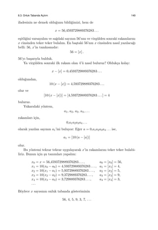 8.3. Onluk Tabanda Ac¸ılım 149
ifadesinin ne demek oldu˘gunu bildi˘gimizi, hem de
x = 56,4593729889376283 . . .
e¸sitli˘gini varsayalım ve sa˘gdaki sayının 56’sını ve virg¨ulden sonraki rakamlarını
x cinsinden teker teker bulalım. En ba¸staki 56’nın x cinsinden nasıl yazılaca˘gı
belli: 56, x’in tamkısmıdır:
56 = [x] .
56’yı ba¸sarıyla bulduk.
Ya virg¨ulden sonraki ilk rakam olan 4’¨u nasıl buluruz? Olduk¸ca kolay:
x − [x] = 0,4593729889376283 . . .
oldu˘gundan,
10 (x − [x]) = 4,593729889376283 . . .
olur ve
[10 (x − [x])] = [4,593729889376283 . . . ] = 4
buluruz.
Yukarıdaki y¨ontem,
a1, a2, a3, a4, . . .
rakamları i¸cin,
0,a1a2a3a4 . . .
olarak yazılan sayının a1’ini buluyor: E˘ger a = 0,a1a2a3a4 . . . ise,
a1 = [10 (a − [a])]
olur.
Bu y¨ontemi tekrar tekrar uygulayarak x’in rakamlarını teker teker bulabi-
liriz. Bunun i¸cin ¸su tanımları yapalım:
x0 = x = 56,4593729889376283 . . . , a0 = [x0] = 56,
x1 = 10(x0 − a0) = 4,593729889376283 . . . , a1 = [x1] = 4,
x2 = 10(x1 − a1) = 5,93729889376283 . . . , a2 = [x2] = 5,
x3 = 10(x2 − a2) = 9,3729889376283 . . . , a3 = [x3] = 9,
x4 = 10(x3 − a3) = 3,729889376283 . . . , a4 = [x4] = 3,
. . .
B¨oylece x sayısının onluk tabanda g¨osteriminin
56, 4, 5, 9, 3, 7, . . .
 