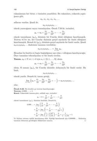 150 8. Gerc¸el Sayıların Tamlı˘gı
rakamlarının her birini x cinsinden yazabiliriz. Bu rakamlara, yukarıda yaptı-
˘gımız gibi,
a0, a1, a2, a3, a4, . . .
adlarını verelim. S¸imdi de,
a0, a1a2a3a4 . . .
olarak yazaca˘gımız sayıyı tanımlayalım. ¨Ornek 7.50’de, terimleri,
yn = a0 +
a1
101
+
a2
102
+ · · · +
an
10n
olarak tanımlanan (yn)n dizisinin bir Cauchy dizisi oldu˘gunu kanıtlamı¸stık.
Teorem 8.5’te ise, her Cauchy dizisinin ger¸cel sayılarda bir limiti oldu˘gunu
kanıtlamı¸stık. Demek ki (yn)n dizisinin ger¸cel sayılarda bir limiti vardır. S¸imdi
a0,a1a2a3a4 . . . ifadesinin tanımını verebiliriz:
a0,a1a2a3a4 . . . = lim
n→∞
yn.
Birazdan bu limitin en ba¸sta ba¸sladı˘gımız sayı olan x oldu˘gunu kanıtlayaca˘gız.
¨Once tanımları tekrarlayalım ve bir ¨ornek verelim.
Tanım. a0 ∈ N ve i > 0 i¸cin ai ∈ {0, 1, . . . , 9} olsun.
yn = a0 +
a1
101
+
a2
102
+ · · · +
an
10n
olsun. O zaman (yn)n bir Cauchy dizisidir; dolayısıyla bir limiti vardır. Bu
limit,
a0,a1a2a3a4 . . .
olarak yazılır. Demek ki, tanım gere˘gi,
lim
n→∞
(
a0 +
a1
10
+
a2
102
+
a3
103
+ · · ·
)
= a0,a1a2a3a4 . . .
olur.
¨Ornek 8.23. Bu ¨ornekte ¸su teoremi kanıtlayaca˘gız:
Teorem. 0,9999 . . . = 1.
Kanıt: Yukarıdaki tanıma g¨ore, soldaki sayı, terimleri
yn = 0 +
9
101
+
9
102
+ · · · +
9
10n
olarak tanımlanan (yn)n dizisinin limitidir. Demek ki,
0,999 . . . = lim
n→∞
(
9
10
+
9
102
+ · · · +
9
10n
)
=
9
10
× lim
n→∞
(
1 +
1
10
+ · · · +
1
10n−1
)
=
9
10
× lim
n→∞
(
1 − 1/10n
1 − 1/10
)
=
9
10
×
1
1 − 1/10
= 1.
Ve b¨oylece istenen e¸sitlik kanıtlanmı¸s oldu. E¸sitli˘gi kanıtlamak i¸cin 0,999999 . . . ifadesinin
tanımını bilmemiz gerekti˘gini dikkatinize sunarız.
 