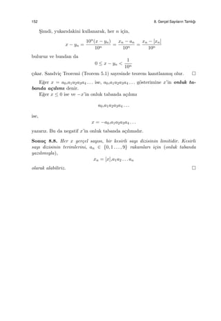 152 8. Gerc¸el Sayıların Tamlı˘gı
S¸imdi, yukarıdakini kullanarak, her n i¸cin,
x − yn =
10n(x − yn)
10n
=
xn − an
10n
=
xn − [xn]
10n
buluruz ve bundan da
0 ≤ x − yn <
1
10n
¸cıkar. Sandvi¸c Teoremi (Teorem 5.1) sayesinde teorem kanıtlanmı¸s olur.
E˘ger x = a0,a1a2a3a4 . . . ise, a0,a1a2a3a4 . . . g¨osterimine x’in onluk ta-
banda a¸cılımı denir.
E˘ger x ≤ 0 ise ve −x’in onluk tabanda a¸cılımı
a0,a1a2a3a4 . . .
ise,
x = −a0,a1a2a3a4 . . .
yazarız. Bu da negatif x’in onluk tabanda a¸cılımıdır.
Sonu¸c 8.8. Her x ger¸cel sayısı, bir kesirli sayı dizisinin limitidir. Kesirli
sayı dizisinin terimlerini, an ∈ {0, 1 . . . , 9} rakamları i¸cin (onluk tabanda
yazılımıyla),
xn = [x],a1a2 . . . an
olarak alabiliriz.
 