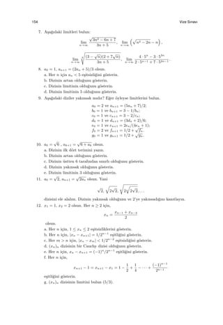 154 Vize Sınavı
7. A¸sa˘gıdaki limitleri bulun:
lim
n→∞
√
3n2 − 6n + 7
3n + 5
, lim
n→∞
(√
n2 − 2n − n
)
,
lim
n→∞
3
√
(3 −
√
n)(2 + 7
√
n)
3n + 5
, lim
n→∞
4 · 5n
− 3 · 53n
2 · 5n−1 + 7 · 52n−1
.
8. a0 = 1, an+1 = (2an + 5)/3 olsun.
a. Her n i¸cin an < 5 e¸sitsizli˘gini g¨osterin.
b. Dizinin artan oldu˘gunu g¨osterin.
c. Dizinin limitinin oldu˘gunu g¨osterin.
d. Dizinin limitinin 5 oldu˘gunu g¨osterin.
9. A¸sa˘gıdaki diziler yakınsak mıdır? E˘ger ¨oyleyse limitlerini bulun.
a0 = 2 ve an+1 = (5an + 7)/2;
b0 = 1 ve bn+1 = 3 − 1/bn;
c0 = 1 ve cn+1 = 3 − 2/cn;
d0 = 1 ve dn+1 = (3dn + 2)/6;
e0 = 1 ve en+1 = 2en/(4en + 1);
f0 = 2 ve fn+1 = 1/2 +
√
fn.
g0 = 1 ve gn+1 = 1/2 +
√
gn.
10. a0 =
√
6 , ak+1 =
√
6 + ak olsun.
a. Dizinin ilk d¨ort terimini yazın.
b. Dizinin artan oldu˘gunu g¨osterin.
c. Dizinin ¨ustten 6 tarafından sınırlı oldu˘gunu g¨osterin.
d. Dizinin yakınsak oldu˘gunu g¨osterin.
e. Dizinin limitinin 3 oldu˘gunu g¨osterin.
11. a0 =
√
2, an+1 =
√
2an olsun. Yani
√
2,
√
2
√
2,
√
2
√
2
√
2, . . .
dizisini ele alalım. Dizinin yakınsak oldu˘gunu ve 2’ye yakınsadı˘gını kanıtlayın.
12. x1 = 1, x2 = 2 olsun. Her n ≥ 2 i¸cin,
xn =
xn−1 + xn−2
2
olsun.
a. Her n i¸cin, 1 ≤ xn ≤ 2 e¸sitsizliklerini g¨osterin.
b. Her n i¸cin, |xn − xn+1| = 1/2n−1
e¸sitli˘gini g¨osterin.
c. Her m > n i¸cin, |xn − xm| < 1/2n−2
e¸sitsizli˘gini g¨osterin.
d. (xn)n dizisinin bir Cauchy dizisi oldu˘gunu g¨osterin.
e. Her n i¸cin, xn − xn+1 = (−1)n
/2n−1
e¸sitli˘gini g¨osterin.
f. Her n i¸cin,
xn+1 − 1 = xn+1 − x1 = 1 −
1
2
+
1
4
− · · · +
(−1)n−1
2n−1
e¸sitli˘gini g¨osterin.
g. (xn)n dizisinin limitini bulun (5/3).
 