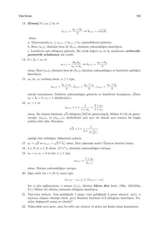 Vize Sınavı 155
13. [Gauss] 0 ≤ a0 ≤ b0 ve
an+1 =
an + bn
2
ve bn+1 =
√
anbn
olsun.
a. T¨umevarımla an ≤ an+1 ≤ bn+1 ≤ bn e¸sitsizliklerini g¨osterin.
b. Hem (an)n dizisinin hem de (bn)n dizisinin yakınsaklı˘gını kanıtlayın.
c. Limitlerin e¸sit oldu˘gunu g¨osterin. Bu ortak de˘gere a0 ve b0 sayılarının aritmetik-
geometrik ortalaması adı verilir.
14. 0 < b0 < a0 ve
an+1 =
2anbn
an + bn
ve bn+1 =
an + bn
2
olsun. Hem (an)n dizisinin hem de (bn)n dizisinin yakınsaklı˘gını ve limitlerin e¸sitli˘gini
kanıtlayın.
15. a0, b0, c0 verilmi¸s olsun. n ≥ 1 i¸cin,
an+1 =
bn + cn
2
, bn+1 =
an + cn
2
, cn+1 =
an + bn
2
olarak tanımlansın. Dizilerin yakınsaklı˘gını g¨osterin ve limitlerini hesaplayın. (¨Once
a0 = b0 = 0, c0 = 1 alabilirsiniz.)
16. a1 = 1 ve
an+1 = 1 +
1
1 + an
=
2 + an
1 + an
olsun. Bu dizinin limitinin
√
2 oldu˘gunu [N2]’de g¨ostermi¸stik, B¨ol¨um 9.1’de de g¨oste-
rece˘giz. (a2n)n ve (a2n+1)n altdizilerini ayrı ayrı ele alarak aynı sonucu bir ba¸ska
yoldan elde edin. Buradan,
√
2 = 1 +
1
2 + 1
2+ 1
2+···
e¸sitli˘gi elde edildi˘gine dikkatinizi ¸cekeriz.
17. a1 =
√
2 ve an+1 =
√
2 + an olsun. Dizi yakınsak mıdır? ¨Oyleyse limitini bulun.
18. k ∈ N ve x ∈ R olsun. (nk
xn
)n dizisinin yakınsaklı˘gını tartı¸sın.
19. a0 = a, a1 = b ve her n ≥ 1 i¸cin,
an+1 =
1 + an
an−1
olsun. Dizinin yakınsaklı˘gını tartı¸sın.
20. E˘ger sabit bir c ∈ (0, 1) sayısı i¸cin,
|xn+2 − xn+1| ≤ c|xn+1 − xn|
her n i¸cin sa˘glanıyorsa, o zaman (xn)n dizisine b¨uzen dizi denir. (Bkz. Altb¨ol¨um
9.1.) B¨uzen bir dizinin yakınsak oldu˘gunu kanıtlayın.
21. Yazı-tura atılıyor. Yazı geldi˘ginde 1 puan, tura geldi˘ginde 2 puan alınıyor. p(n), n
sayısına ula¸sma olasılı˘gı olsun. p(n) dizisinin limitinin 2/3 oldu˘gunu kanıtlayın. Pu-
anlar de˘gi¸sseydi sonu¸c ne olurdu?
22. Yukarıdaki soru gene, ama bu sefer zar atılıyor ve gelen zar kadar puan kazanılıyor.
 