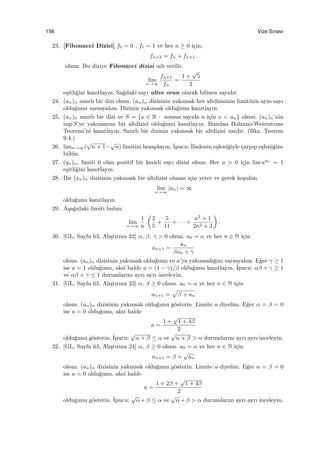 156 Vize Sınavı
23. [Fibonacci Dizisi] f0 = 0 , f1 = 1 ve her n ≥ 0 i¸cin,
fn+2 = fn + fn+1.
olsun. Bu diziye Fibonacci dizisi adı verilir.
lim
n→∞
fn+1
fn
=
1 +
√
5
2
e¸sitli˘gini kanıtlayın. Sa˘gdaki sayı altın oran olarak bilinen sayıdır.
24. (an)n sınırlı bir dizi olsun. (an)n dizisinin yakınsak her altdizisinin limitinin aynı sayı
oldu˘gunu varsayalım. Dizinin yakınsak oldu˘gunu kanıtlayın.
25. (an)n sınırlı bir dizi ve S = {x ∈ R : sonsuz sayıda n i¸cin x < an} olsun. (an)n’nin
sup S’ye yakınsayan bir altdizisi oldu˘gunu kanıtlayın. Bundan Bolzano-Weierstrass
Teoremi’ni kanıtlayın: Sınırlı bir dizinin yakınsak bir altdizisi vardır. (Bkz. Teorem
9.4.)
26. limn→∞(
√
n + 1−
√
n) limitini hesaplayın. ˙Ipucu: ˙Ifadenin e¸sleni˘giyle ¸carpıp e¸sleni˘gine
b¨ol¨un.
27. (qn)n, limiti 0 olan pozitif bir kesirli sayı dizisi olsun. Her a > 0 i¸cin lim aqn
= 1
e¸sitli˘gini kanıtlayın.
28. Bir (xn)n dizisinin yakınsak bir altdizisi olması i¸cin yeter ve gerek ko¸sulun
lim
n→∞
|an| = ∞
oldu˘gunu kanıtlayın.
29. A¸sa˘gıdaki limiti bulun:
lim
n→∞
1
n
(
2
5
+
5
11
+ · · · +
n2
+ 1
2n2 + 3
)
.
30. [GL, Sayfa 63, Alı¸stırma 22] α, β, γ > 0 olsun. a0 = α ve her n ∈ N i¸cin
an+1 =
an
βan + γ
olsun. (an)n dizisinin yakınsak oldu˘gunu ve a’ya yakınsadı˘gını varsayalım. E˘ger γ ≥ 1
ise a = 1 oldu˘gunu, aksi halde a = (1 − γ)/β oldu˘gunu kanıtlayın. ˙Ipucu: αβ + γ ≥ 1
ve αβ + γ ≤ 1 durumlarını ayrı ayrı inceleyin.
31. [GL, Sayfa 63, Alı¸stırma 23] α, β ≥ 0 olsun. a0 = α ve her n ∈ N i¸cin
an+1 =
√
β + an
olsun. (an)n dizisinin yakınsak oldu˘gunu g¨osterin. Limite a diyelim. E˘ger α = β = 0
ise a = 0 oldu˘gunu, aksi halde
a =
1 +
√
1 + 4β
2
oldu˘gunu g¨osterin. ˙Ipucu:
√
α + β ≤ α ve
√
α + β > α durumlarını ayrı ayrı inceleyin.
32. [GL, Sayfa 63, Alı¸stırma 24] α, β ≥ 0 olsun. a0 = α ve her n ∈ N i¸cin
an+1 = β +
√
an
olsun. (an)n dizisinin yakınsak oldu˘gunu g¨osterin. Limite a diyelim. E˘ger α = β = 0
ise a = 0 oldu˘gunu, aksi halde
a =
1 + 2β +
√
1 + 4β
2
oldu˘gunu g¨osterin. ˙Ipucu:
√
α + β ≤ α ve
√
α + β > α durumlarını ayrı ayrı inceleyin.
 
