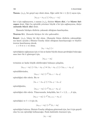 158 9. Sınırlı Diziler
Tanım. (xn)n bir ger¸cel sayı dizisi olsun. E˘ger sabit bir r ∈ (0, 1) sayısı i¸cin,
|xn+2 − xn+1| ≤ r|xn+1 − xn|
her n i¸cin sa˘glanıyorsa, o zaman (xn)n dizisine b¨uzen dizi, r’ye b¨uzme kat-
sayısı denir. E˘ger bu e¸sitsizlik yeterince b¨uy¨uk n’ler i¸cin sa˘glanıyorsa, diziye
zamanla b¨uzen dizi denir.
Zamanla b¨uz¨u¸sen dizilerin yakınsak oldu˘gunu kanıtlayalım.
Teorem 9.1. Zamanla b¨uz¨u¸sen bir dizi yakınsaktır.
Kanıt: (xn)n b¨uzen bir dizi olsun. (Zamanla b¨uzen dizilerin yakınsaklı˘gı-
nın kanıtı aynıdır.) Dizinin Cauchy dizisi oldu˘gunu kanıtlayaca˘gız ve b¨oylece
teorem kanıtlanmı¸s olacak.
ϵ > 0 ve n > m olsun.
|xn − xm| ≤ ϵ
e¸sitsizli˘ginin sa˘glanması i¸cin m’nin ne kadar b¨uy¨uk olması gerekti˘gini bulaca˘gız
ama ¨once bir k g¨ostergeci i¸cin,
|xk+1 − xk|
teriminin ne kadar k¨u¸c¨uk olabilece˘gini bulmaya ¸calı¸salım.
|xk+1 − xk| ≤ r |xk − xk−1| ve |xk − xk−1| ≤ r |xk−1 − xk−2|
e¸sitsizliklerinden,
|xk+1 − xk| ≤ r2
|xk−1 − xk−2|
e¸sitsizli˘gini elde ederiz. Bu ve
|xk−1 − xk−2| ≤ r |xk−2 − xk−3|
e¸sitsizli˘ginden,
|xk+1 − xk| ≤ r3
|xk−2 − xk−3|
e¸sitsizli˘gini elde ederiz. T¨umevarımla, kolaylıkla, her ℓ = 1, 2, . . . , k i¸cin,
|xk+1 − xk| ≤ rℓ
|xk−ℓ+1 − xk−ℓ|
e¸sitsizli˘gini ve ℓ = k i¸cin de,
|xk+1 − xk| ≤ rk
|x1 − x0|
e¸sitsizli˘gini buluruz. Dizinin Cauchy oldu˘gunu g¨ostermek i¸cin, her k i¸cin ge¸cerli
olan bu son e¸sitsizli˘gi kullanaca˘gız. Fazla kalabalık etmemesi i¸cin,
|x1 − x0|
 
